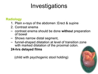 Investigations 
Radiology 
1. Plain x-rays of the abdomen :Erect & supine 
2. Contrast enema 
– contrast enema should be done without preparation 
of bowel 
– Shows narrow distal segment, 
– funnel-shaped dilatation at level of transition zone 
with marked dilatation of the proximal colon. 
24-hrs delayed films 
(child with psychogenic stool holding) 
 