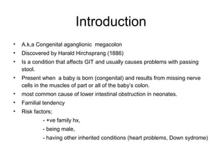 Introduction 
• A.k,a Congenital aganglionic megacolon 
• Discovered by Harald Hirchsprang (1886( 
• Is a condition that affects GIT and usually causes problems with passing 
stool. 
• Present when a baby is born (congenital( and results from missing nerve 
cells in the muscles of part or all of the baby’s colon. 
• most common cause of lower intestinal obstruction in neonates. 
• Familial tendency 
• Risk factors; 
- +ve family hx, 
- being male, 
- having other inherited conditions (heart problems, Down sydrome( 
 