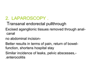 2. LAPAROSCOPY . 
Transanal endorectal pullthrough 
Excised aganglionic tissues removed through anal - 
canal 
no abdominal incision- 
Better results in terms of pain, return of bowel - 
function, shortens hospital stay 
Similar incidence of leaks, pelvic abscesses, - 
.enterocolitis 
 