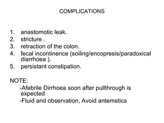 COMPLICATIONS 
1. anastomotic leak. 
2. stricture . 
3. retraction of the colon. 
4. fecal incontinence (soiling/encopresis/paradoxical 
diarrhoea (. 
5. persistant constipation. 
NOTE: 
-Afebrile Dirrhoea soon after pullthrough is 
expected 
-Fluid and observation, Avoid antemetics 
 
