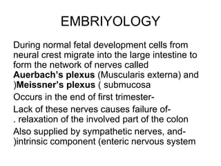 EMBRIYOLOGY 
During normal fetal development cells from 
neural crest migrate into the large intestine to 
form the network of nerves called 
Auerbach’s plexus (Muscularis externa( and 
(Meissner’s plexus ( submucosa 
Occurs in the end of first trimester- 
Lack of these nerves causes failure of - 
. relaxation of the involved part of the colon 
Also supplied by sympathetic nerves, and - 
(intrinsic component (enteric nervous system 
 