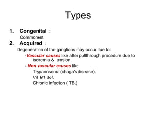 Types 
1. Congenital : 
Commonest 
2. Acquired : 
Degeneration of the ganglions may occur due to: 
-Vascular causes like after pullthrough procedure due to 
ischemia & tension. 
- Non vascular causes like 
Trypanosoma (chaga's disease(. 
Vit B1 def. 
Chronic infection ( TB.(. 
 
