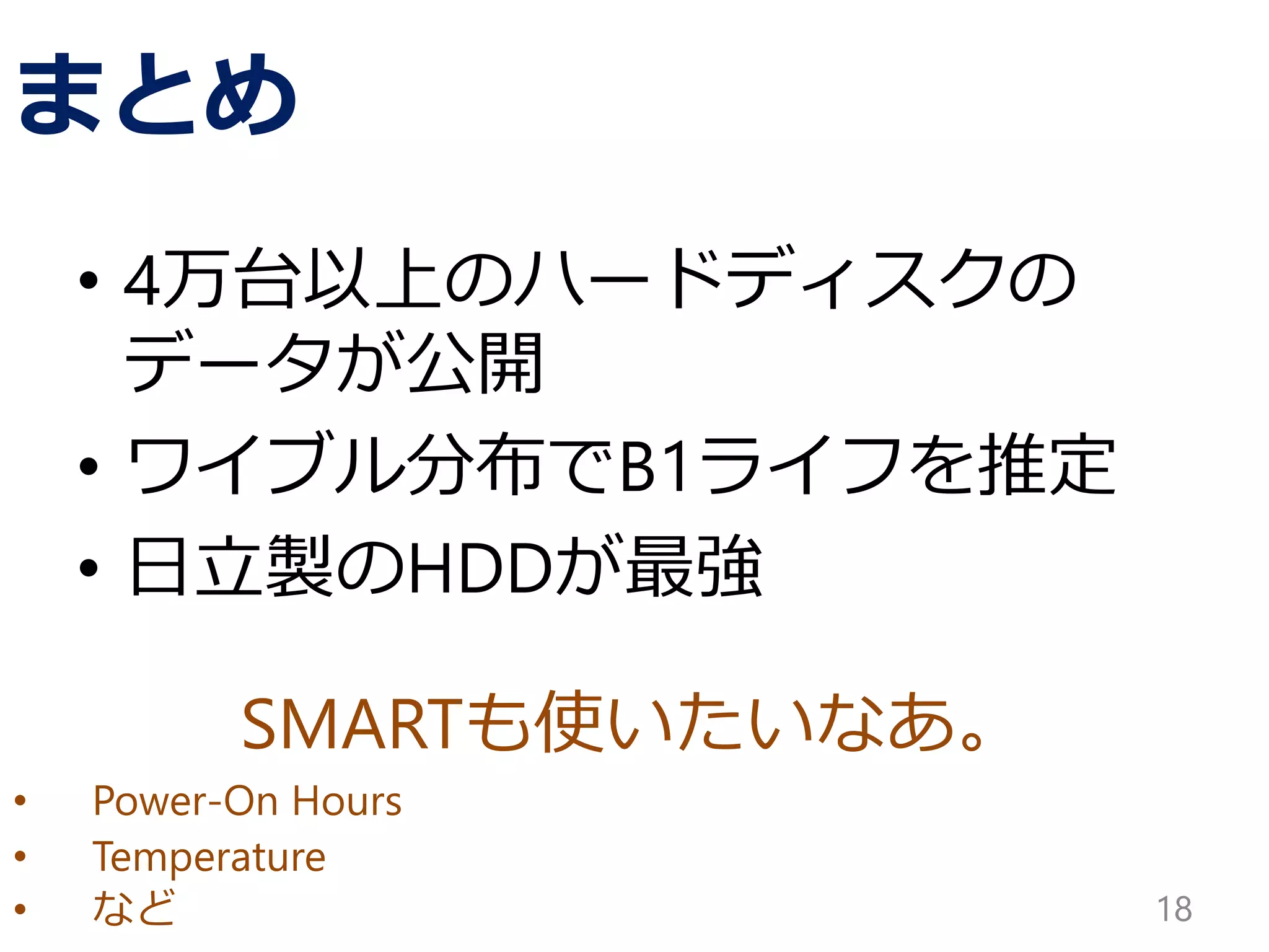 SMARTも使いたいなあ。
• Power-On Hours
• Temperature
• など
まとめ
• 4万台以上のハードディスクの
データが公開
• ワイブル分布でB1ライフを推定
• 日立製のHDDが最強
18
 