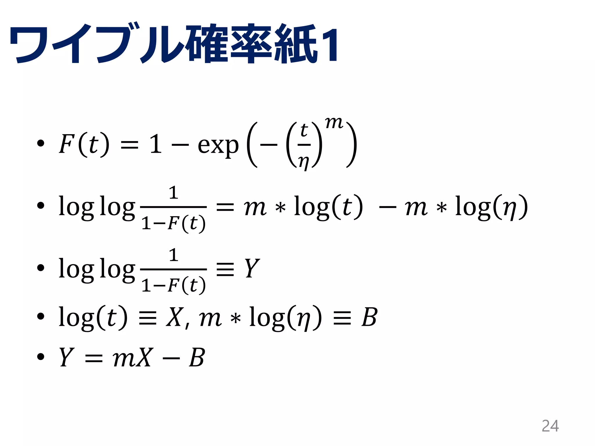ワイブル確率紙1
• 𝐹 𝑡 = 1 − exp −
𝑡
𝜂
𝑚
• log log
1
1−𝐹(𝑡)
= 𝑚 ∗ log 𝑡 − 𝑚 ∗ log 𝜂
• log log
1
1−𝐹 𝑡
≡ 𝑌
• log 𝑡 ≡ 𝑋, 𝑚 ∗ log 𝜂 ≡ 𝐵
• 𝑌 = 𝑚𝑋 − 𝐵
24
 