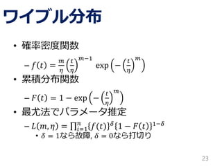 ワイブル分布
• 確率密度関数
– 𝑓 𝑡 =
𝑚
𝜂
𝑡
𝜂
𝑚−1
exp −
𝑡
𝜂
𝑚
• 累積分布関数
– 𝐹 𝑡 = 1 − exp −
𝑡
𝜂
𝑚
• 最尤法でパラメータ推定
– 𝐿 𝑚, 𝜂 = 𝑖=1
𝑛
𝑓(𝑡) 𝛿 1 − 𝐹 𝑡 1−𝛿
• 𝛿 = 1なら故障, 𝛿 = 0なら打切り
23
 