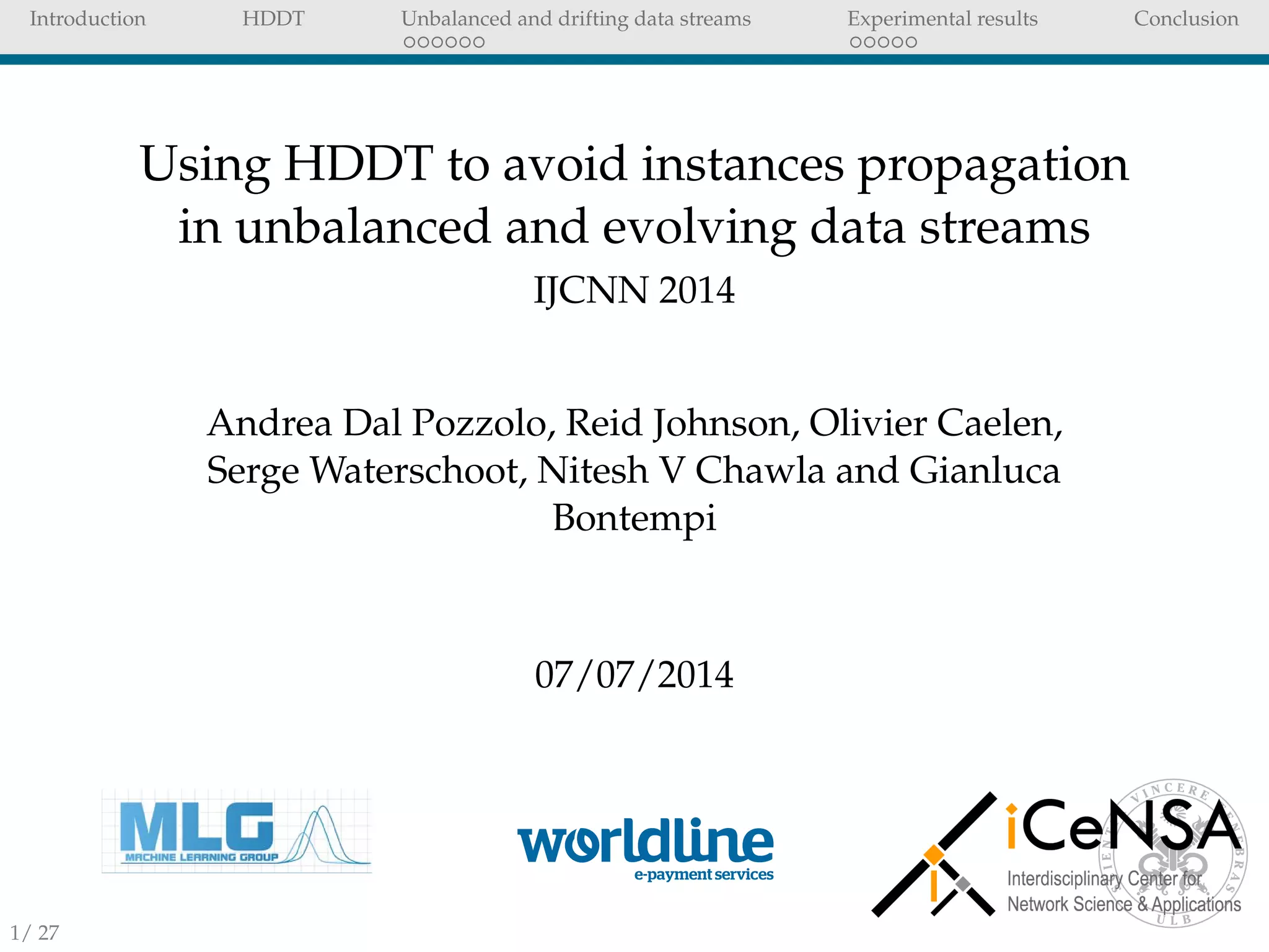 Introduction HDDT Unbalanced and drifting data streams Experimental results Conclusion
Using HDDT to avoid instances propagation
in unbalanced and evolving data streams
IJCNN 2014
Andrea Dal Pozzolo, Reid Johnson, Olivier Caelen,
Serge Waterschoot, Nitesh V Chawla and Gianluca
Bontempi
07/07/2014
1/ 27
 