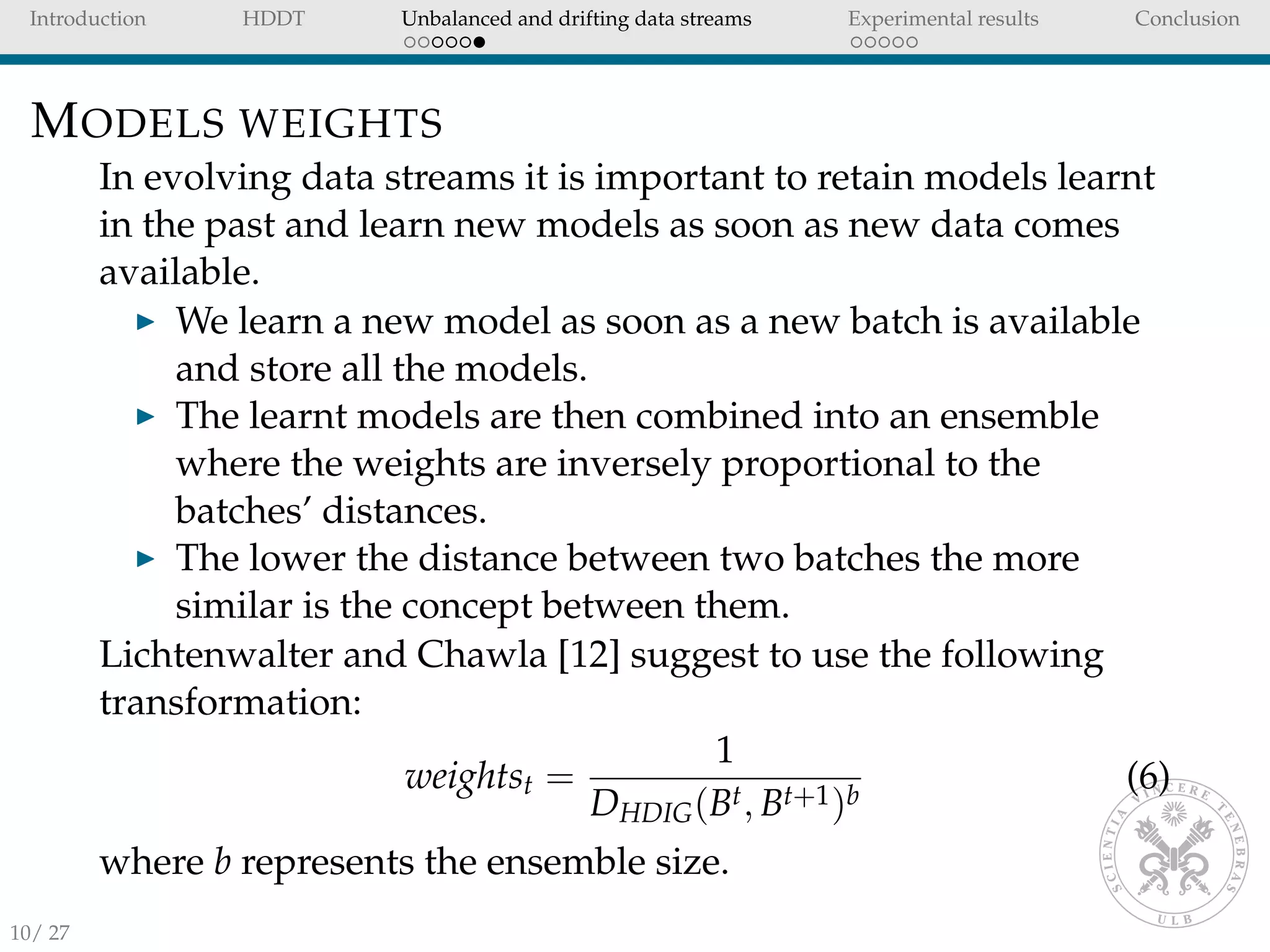 Introduction HDDT Unbalanced and drifting data streams Experimental results Conclusion
MODELS WEIGHTS
In evolving data streams it is important to retain models learnt
in the past and learn new models as soon as new data comes
available.
We learn a new model as soon as a new batch is available
and store all the models.
The learnt models are then combined into an ensemble
where the weights are inversely proportional to the
batches’ distances.
The lower the distance between two batches the more
similar is the concept between them.
Lichtenwalter and Chawla [12] suggest to use the following
transformation:
weightst =
1
DHDIG(Bt, Bt+1)b
(6)
where b represents the ensemble size.
10/ 27
 
