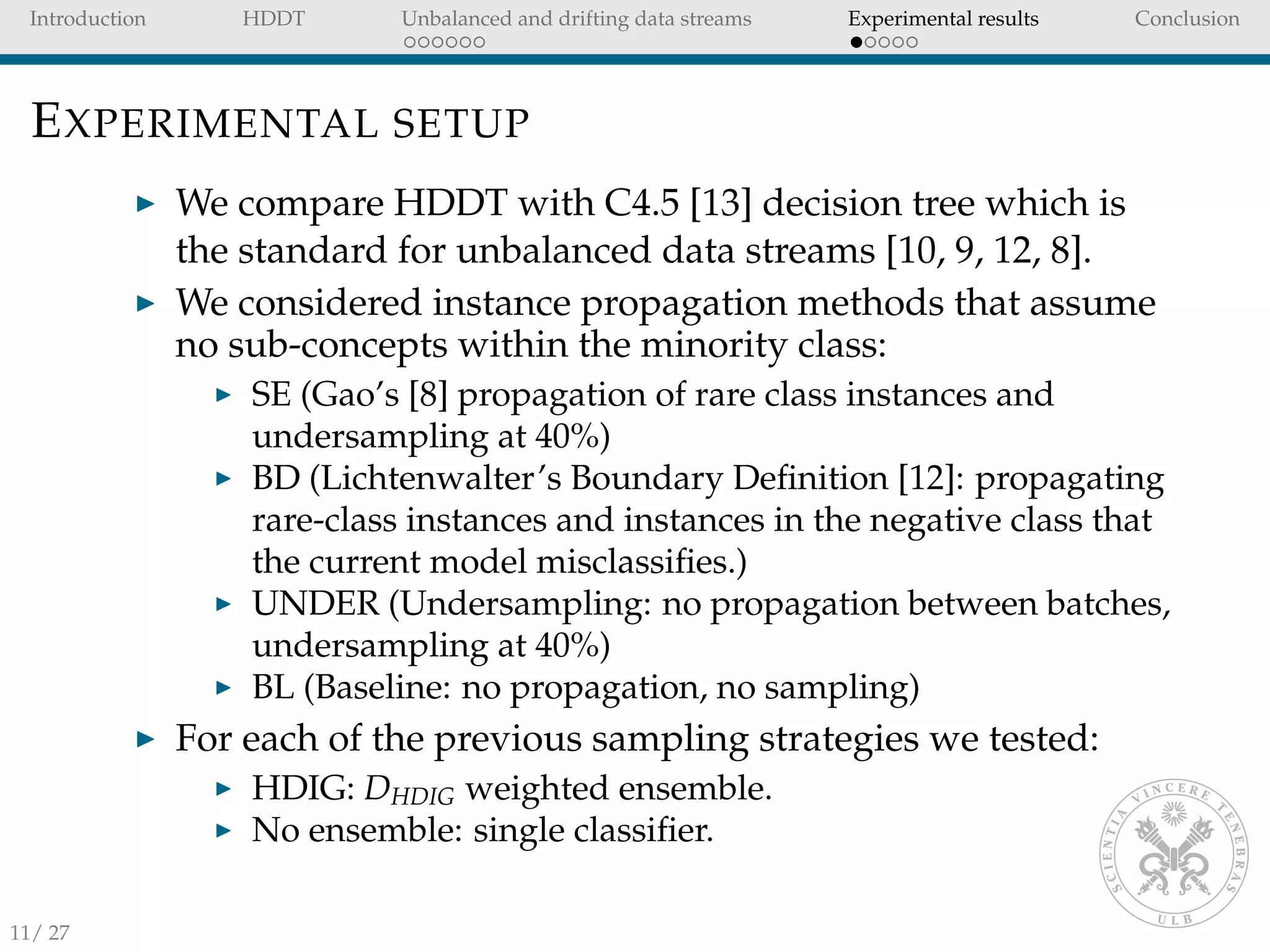 Introduction HDDT Unbalanced and drifting data streams Experimental results Conclusion
EXPERIMENTAL SETUP
We compare HDDT with C4.5 [13] decision tree which is
the standard for unbalanced data streams [10, 9, 12, 8].
We considered instance propagation methods that assume
no sub-concepts within the minority class:
SE (Gao’s [8] propagation of rare class instances and
undersampling at 40%)
BD (Lichtenwalter’s Boundary Deﬁnition [12]: propagating
rare-class instances and instances in the negative class that
the current model misclassiﬁes.)
UNDER (Undersampling: no propagation between batches,
undersampling at 40%)
BL (Baseline: no propagation, no sampling)
For each of the previous sampling strategies we tested:
HDIG: DHDIG weighted ensemble.
No ensemble: single classiﬁer.
11/ 27
 