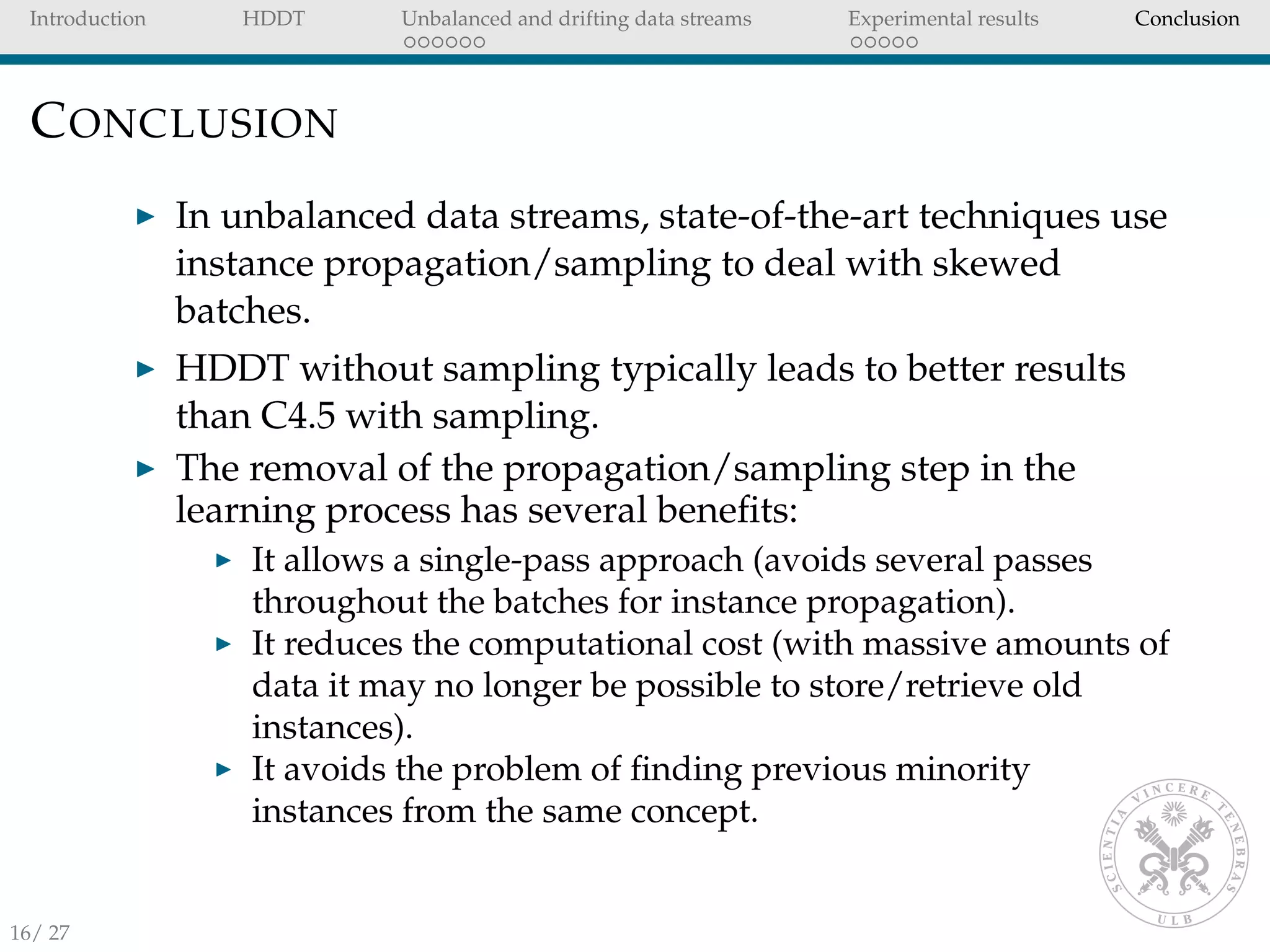 Introduction HDDT Unbalanced and drifting data streams Experimental results Conclusion
CONCLUSION
In unbalanced data streams, state-of-the-art techniques use
instance propagation/sampling to deal with skewed
batches.
HDDT without sampling typically leads to better results
than C4.5 with sampling.
The removal of the propagation/sampling step in the
learning process has several beneﬁts:
It allows a single-pass approach (avoids several passes
throughout the batches for instance propagation).
It reduces the computational cost (with massive amounts of
data it may no longer be possible to store/retrieve old
instances).
It avoids the problem of ﬁnding previous minority
instances from the same concept.
16/ 27
 