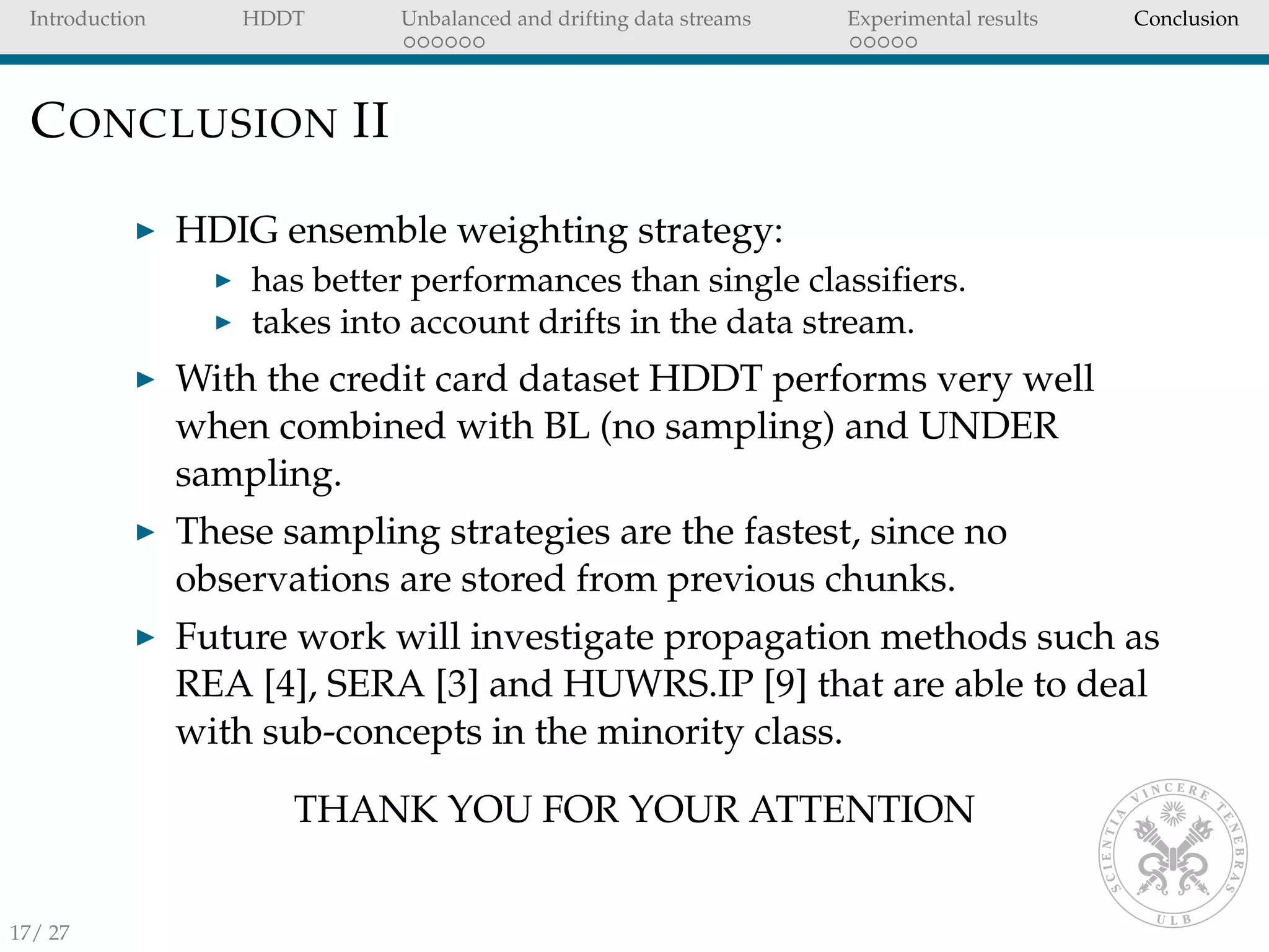 Introduction HDDT Unbalanced and drifting data streams Experimental results Conclusion
CONCLUSION II
HDIG ensemble weighting strategy:
has better performances than single classiﬁers.
takes into account drifts in the data stream.
With the credit card dataset HDDT performs very well
when combined with BL (no sampling) and UNDER
sampling.
These sampling strategies are the fastest, since no
observations are stored from previous chunks.
Future work will investigate propagation methods such as
REA [4], SERA [3] and HUWRS.IP [9] that are able to deal
with sub-concepts in the minority class.
THANK YOU FOR YOUR ATTENTION
17/ 27
 