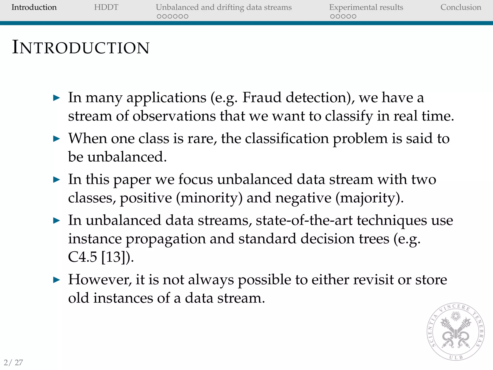 Introduction HDDT Unbalanced and drifting data streams Experimental results Conclusion
INTRODUCTION
In many applications (e.g. Fraud detection), we have a
stream of observations that we want to classify in real time.
When one class is rare, the classiﬁcation problem is said to
be unbalanced.
In this paper we focus unbalanced data stream with two
classes, positive (minority) and negative (majority).
In unbalanced data streams, state-of-the-art techniques use
instance propagation and standard decision trees (e.g.
C4.5 [13]).
However, it is not always possible to either revisit or store
old instances of a data stream.
2/ 27
 