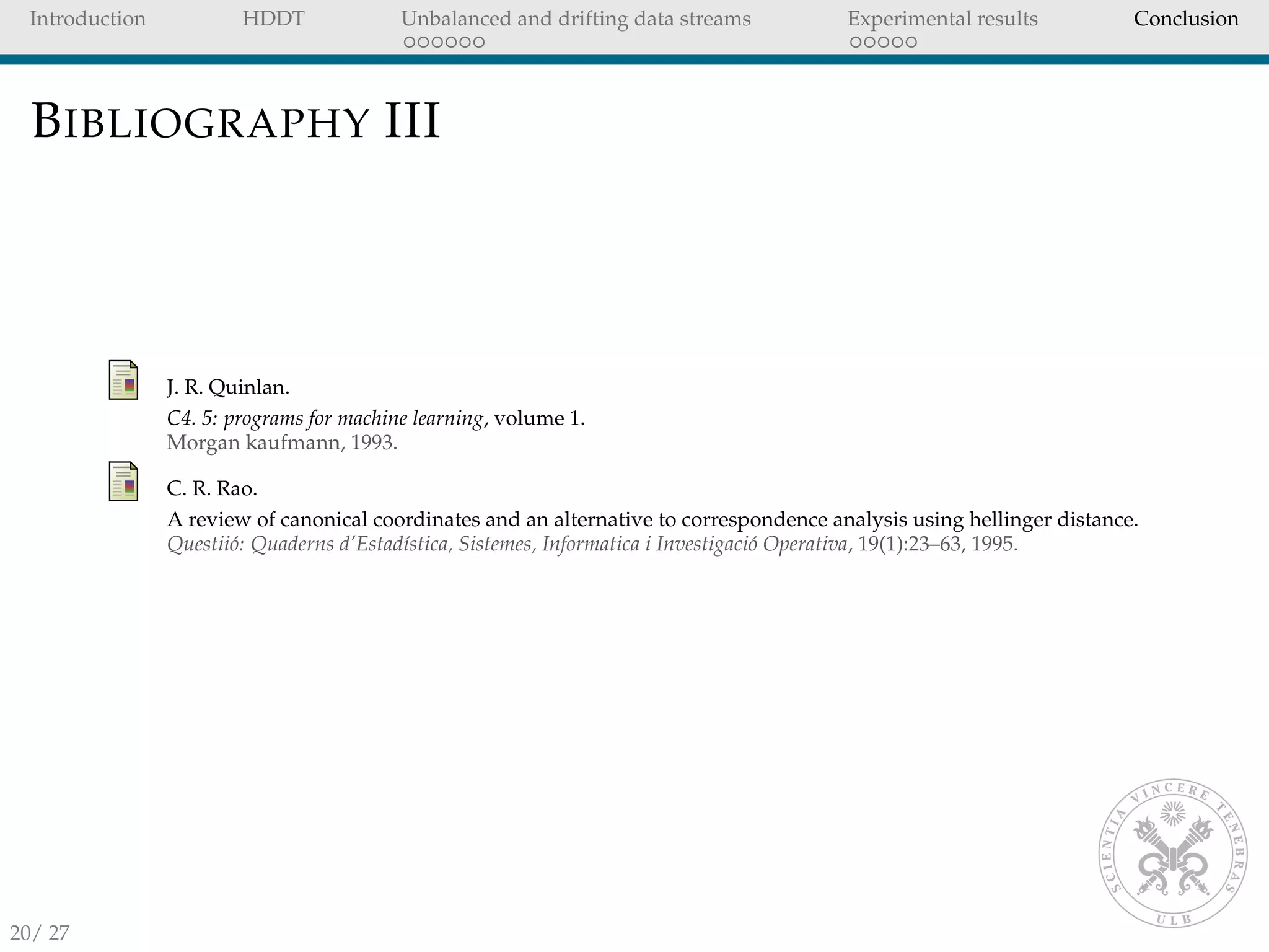 Introduction HDDT Unbalanced and drifting data streams Experimental results Conclusion
BIBLIOGRAPHY III
J. R. Quinlan.
C4. 5: programs for machine learning, volume 1.
Morgan kaufmann, 1993.
C. R. Rao.
A review of canonical coordinates and an alternative to correspondence analysis using hellinger distance.
Questii´o: Quaderns d’Estad´ıstica, Sistemes, Informatica i Investigaci´o Operativa, 19(1):23–63, 1995.
20/ 27
 