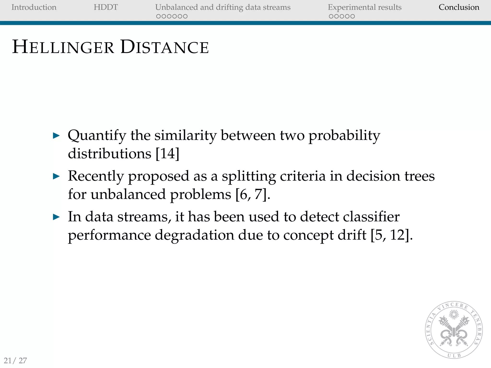 Introduction HDDT Unbalanced and drifting data streams Experimental results Conclusion
HELLINGER DISTANCE
Quantify the similarity between two probability
distributions [14]
Recently proposed as a splitting criteria in decision trees
for unbalanced problems [6, 7].
In data streams, it has been used to detect classiﬁer
performance degradation due to concept drift [5, 12].
21/ 27
 