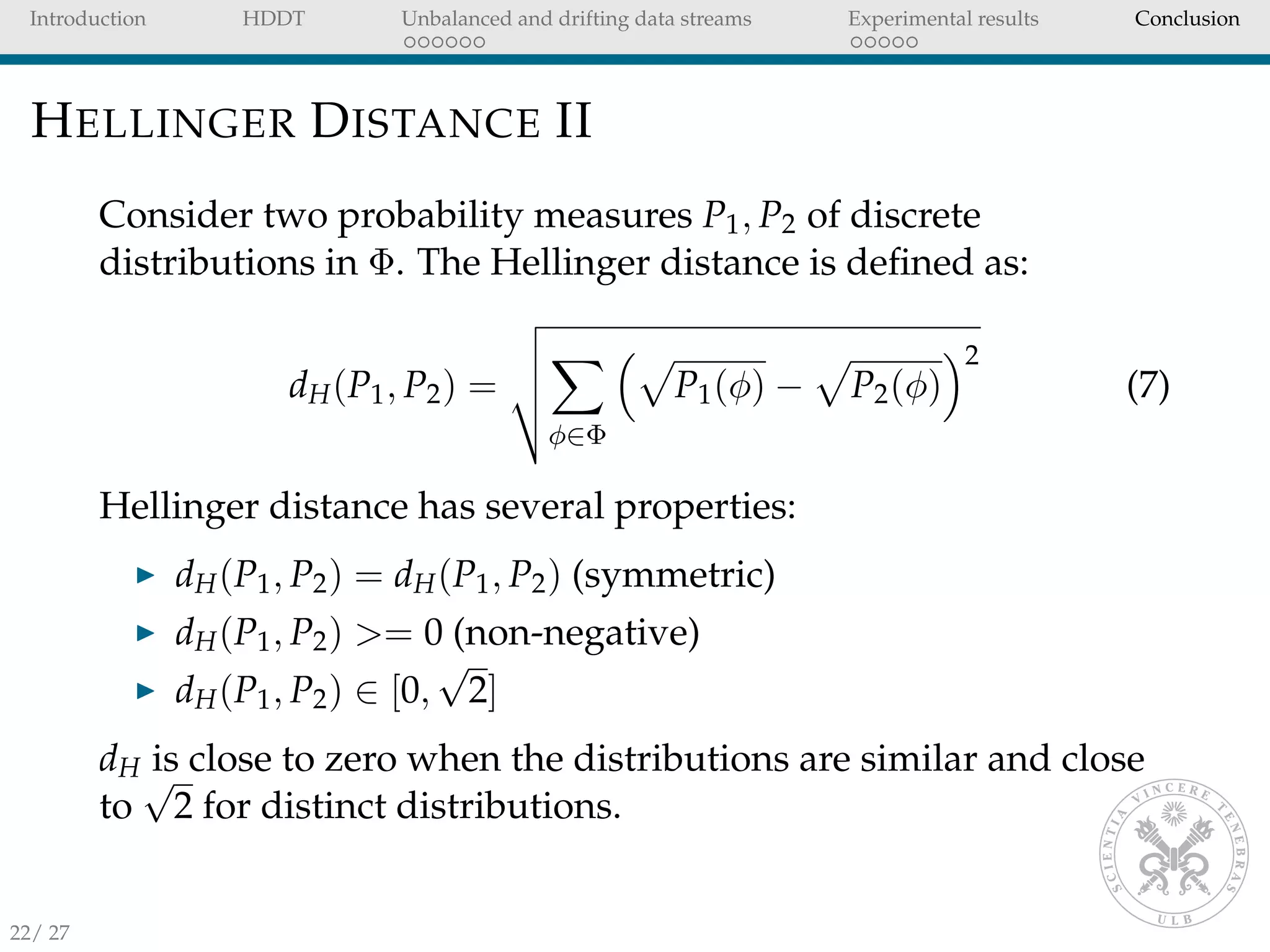 Introduction HDDT Unbalanced and drifting data streams Experimental results Conclusion
HELLINGER DISTANCE II
Consider two probability measures P1, P2 of discrete
distributions in Φ. The Hellinger distance is deﬁned as:
dH(P1, P2) =
φ∈Φ
P1(φ) − P2(φ)
2
(7)
Hellinger distance has several properties:
dH(P1, P2) = dH(P1, P2) (symmetric)
dH(P1, P2) >= 0 (non-negative)
dH(P1, P2) ∈ [0,
√
2]
dH is close to zero when the distributions are similar and close
to
√
2 for distinct distributions.
22/ 27
 