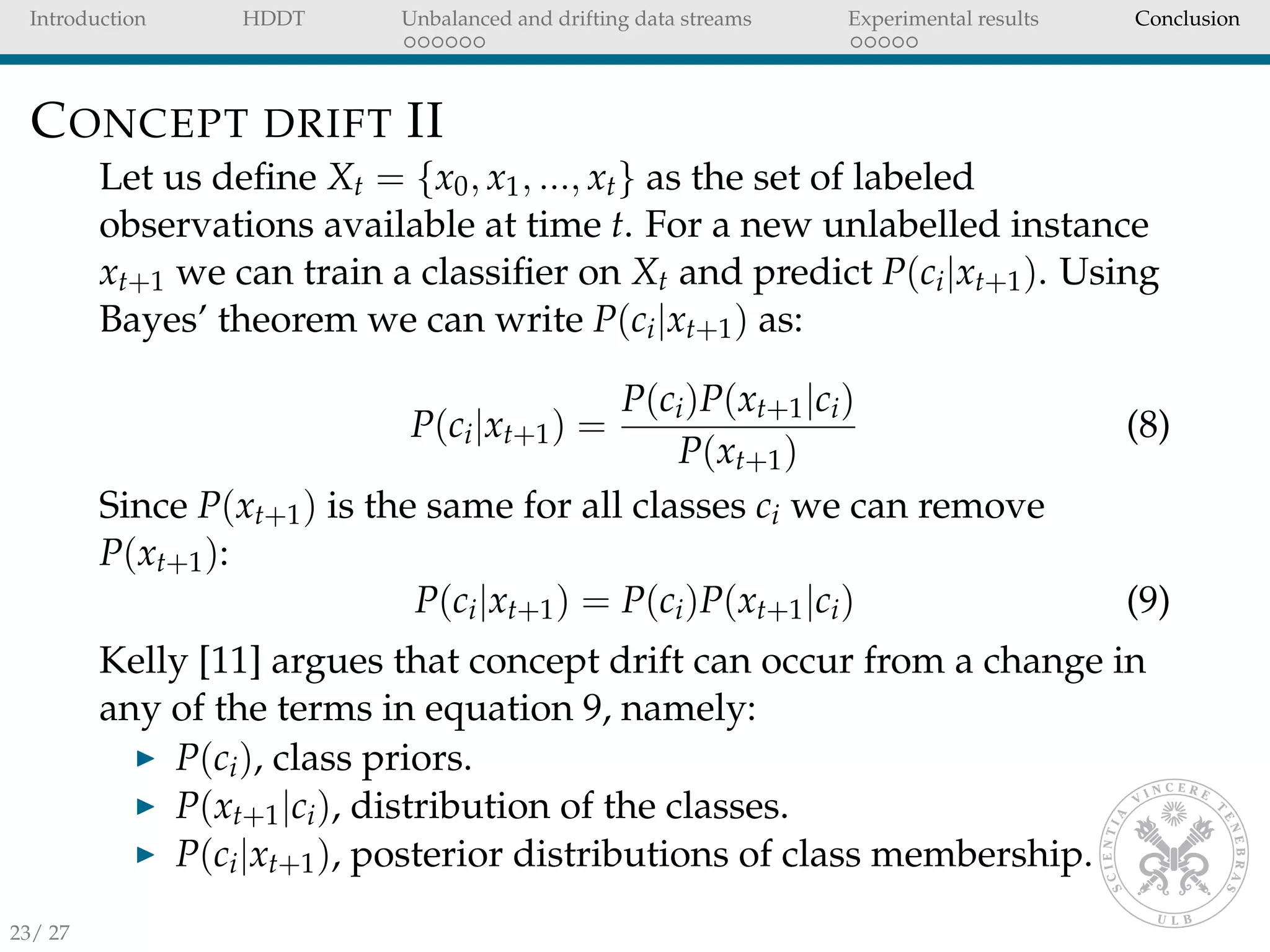 Introduction HDDT Unbalanced and drifting data streams Experimental results Conclusion
CONCEPT DRIFT II
Let us deﬁne Xt = {x0, x1, ..., xt} as the set of labeled
observations available at time t. For a new unlabelled instance
xt+1 we can train a classiﬁer on Xt and predict P(ci|xt+1). Using
Bayes’ theorem we can write P(ci|xt+1) as:
P(ci|xt+1) =
P(ci)P(xt+1|ci)
P(xt+1)
(8)
Since P(xt+1) is the same for all classes ci we can remove
P(xt+1):
P(ci|xt+1) = P(ci)P(xt+1|ci) (9)
Kelly [11] argues that concept drift can occur from a change in
any of the terms in equation 9, namely:
P(ci), class priors.
P(xt+1|ci), distribution of the classes.
P(ci|xt+1), posterior distributions of class membership.
23/ 27
 