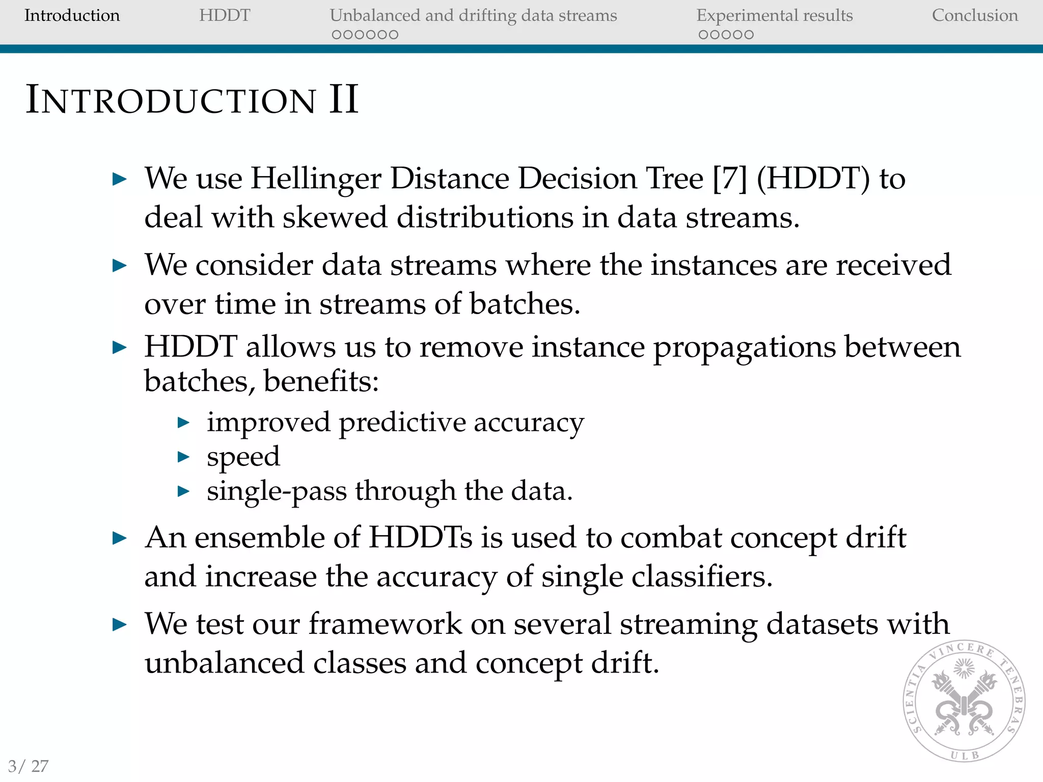 Introduction HDDT Unbalanced and drifting data streams Experimental results Conclusion
INTRODUCTION II
We use Hellinger Distance Decision Tree [7] (HDDT) to
deal with skewed distributions in data streams.
We consider data streams where the instances are received
over time in streams of batches.
HDDT allows us to remove instance propagations between
batches, beneﬁts:
improved predictive accuracy
speed
single-pass through the data.
An ensemble of HDDTs is used to combat concept drift
and increase the accuracy of single classiﬁers.
We test our framework on several streaming datasets with
unbalanced classes and concept drift.
3/ 27
 
