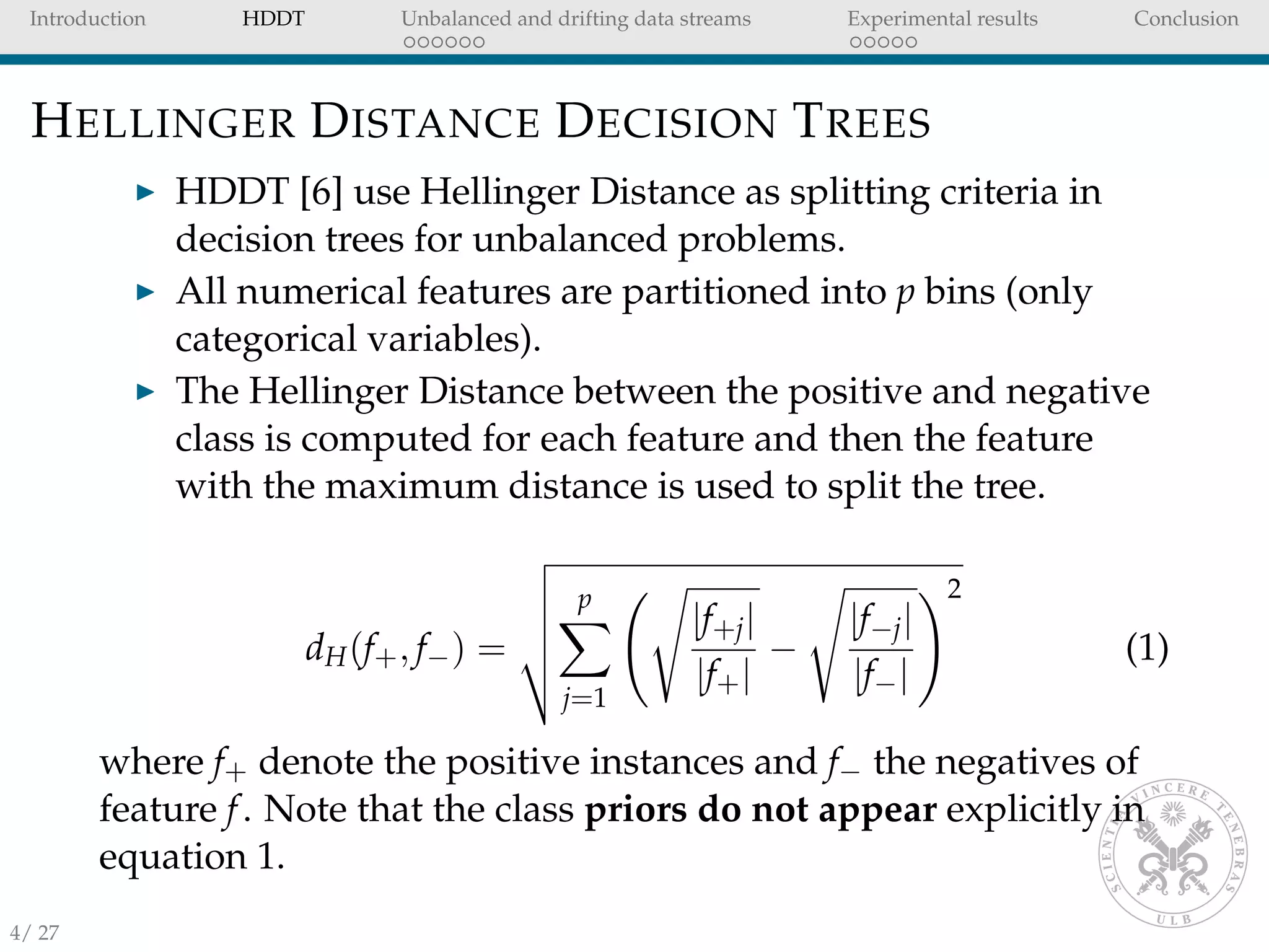 Introduction HDDT Unbalanced and drifting data streams Experimental results Conclusion
HELLINGER DISTANCE DECISION TREES
HDDT [6] use Hellinger Distance as splitting criteria in
decision trees for unbalanced problems.
All numerical features are partitioned into p bins (only
categorical variables).
The Hellinger Distance between the positive and negative
class is computed for each feature and then the feature
with the maximum distance is used to split the tree.
dH(f+, f−) =
p
j=1
|f+j|
|f+|
−
|f−j|
|f−|
2
(1)
where f+ denote the positive instances and f− the negatives of
feature f. Note that the class priors do not appear explicitly in
equation 1.
4/ 27
 