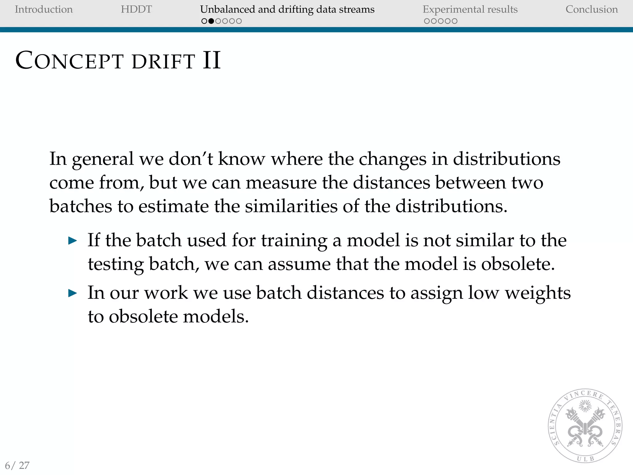 Introduction HDDT Unbalanced and drifting data streams Experimental results Conclusion
CONCEPT DRIFT II
In general we don’t know where the changes in distributions
come from, but we can measure the distances between two
batches to estimate the similarities of the distributions.
If the batch used for training a model is not similar to the
testing batch, we can assume that the model is obsolete.
In our work we use batch distances to assign low weights
to obsolete models.
6/ 27
 