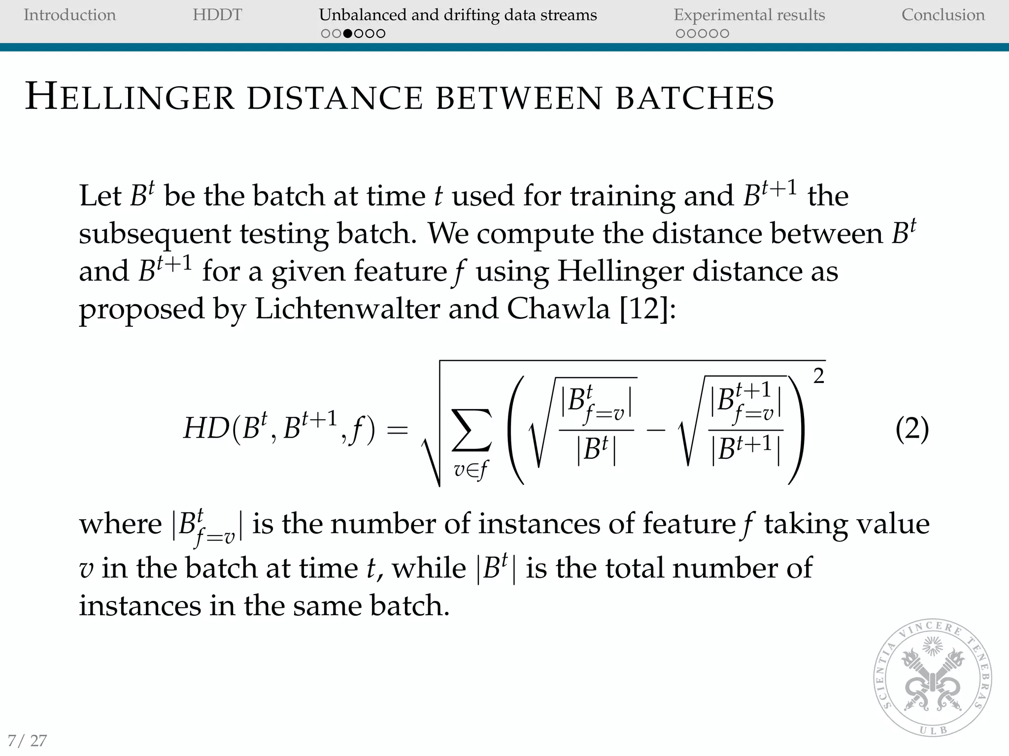 Introduction HDDT Unbalanced and drifting data streams Experimental results Conclusion
HELLINGER DISTANCE BETWEEN BATCHES
Let Bt be the batch at time t used for training and Bt+1 the
subsequent testing batch. We compute the distance between Bt
and Bt+1 for a given feature f using Hellinger distance as
proposed by Lichtenwalter and Chawla [12]:
HD(Bt
, Bt+1
, f) =
v∈f


|Bt
f=v|
|Bt|
−
|Bt+1
f=v|
|Bt+1|


2
(2)
where |Bt
f=v| is the number of instances of feature f taking value
v in the batch at time t, while |Bt| is the total number of
instances in the same batch.
7/ 27
 