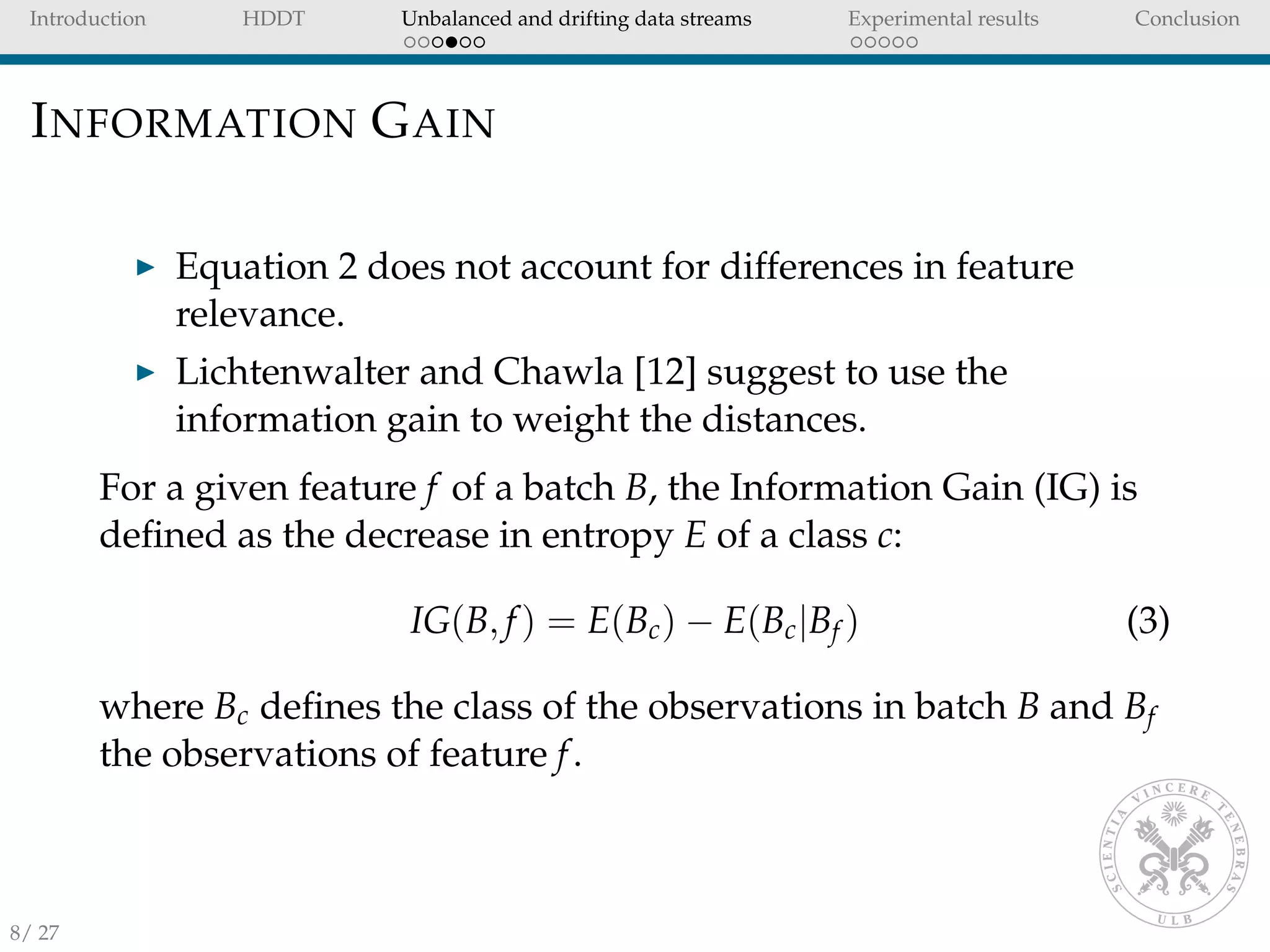 Introduction HDDT Unbalanced and drifting data streams Experimental results Conclusion
INFORMATION GAIN
Equation 2 does not account for differences in feature
relevance.
Lichtenwalter and Chawla [12] suggest to use the
information gain to weight the distances.
For a given feature f of a batch B, the Information Gain (IG) is
deﬁned as the decrease in entropy E of a class c:
IG(B, f) = E(Bc) − E(Bc|Bf ) (3)
where Bc deﬁnes the class of the observations in batch B and Bf
the observations of feature f.
8/ 27
 