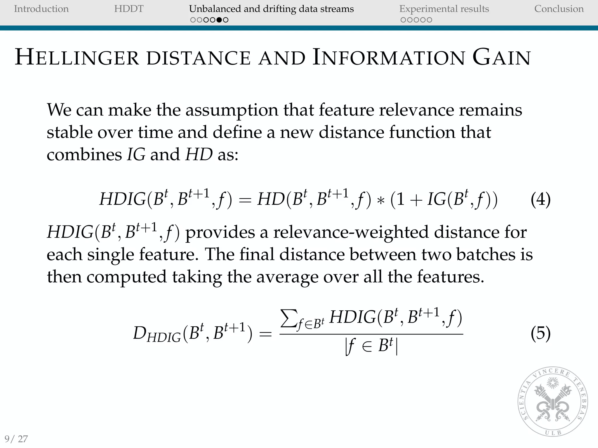 Introduction HDDT Unbalanced and drifting data streams Experimental results Conclusion
HELLINGER DISTANCE AND INFORMATION GAIN
We can make the assumption that feature relevance remains
stable over time and deﬁne a new distance function that
combines IG and HD as:
HDIG(Bt
, Bt+1
, f) = HD(Bt
, Bt+1
, f) ∗ (1 + IG(Bt
, f)) (4)
HDIG(Bt, Bt+1, f) provides a relevance-weighted distance for
each single feature. The ﬁnal distance between two batches is
then computed taking the average over all the features.
DHDIG(Bt
, Bt+1
) =
f∈Bt HDIG(Bt, Bt+1, f)
|f ∈ Bt|
(5)
9/ 27
 