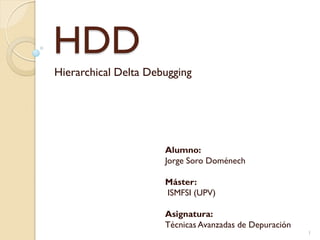 HDD
Hierarchical Delta Debugging




                      Alumno:
                      Jorge Soro Doménech

                      Máster:
                      ISMFSI (UPV)

                      Asignatura:
                      Técnicas Avanzadas de Depuración
                                                         1
 