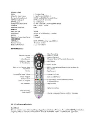 CONNECTIONS
Mains
2 Satellite Signal Inputs
Composite Video Output
HDMI Video Output
SPDIF Output
Composite Audio Output
USB Port
Ethernet Connection
GENERAL
Hard Disk Size
Dimensions
Weight
Operating Temperature Range
ACCESSORIES
HDMI Cable
Remote Control
Batteries for Remote

2 Pin Indian Plug
F-Type Female IEC 60169-24
IEC 48B Sec 316(RCA) Female (Yellow)
HDMI Receptacle Connector
Co-Axial, Optical
IEC 48B Sec 316(RCA) Female (White & Red)
USB 2.0, Type A Socket
RJ 45
500 GB
260mm (W) x 210mm(D) x 55mm(H)
1.46Kg
5-45deg C
HDMI 19P/M Moulding Type, 1500mm
IR Remote Control
2 AAA Size Batteries

HDDVR Remote

HD DVR offers many functions.

Quick Select
Channel selection is one of the most frequently performed tasks by a TV viewer. The Satellite HD DVR provides two
very easy and quick ways of channel selection - through the MOSAIC and the CHANNEL GUIDE applications.

 