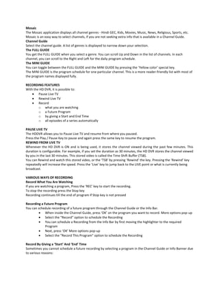 Mosaic
The Mosaic application displays all channel genres - Hindi GEC, Kids, Movies, Music, News, Religious, Sports, etc.
Mosaic is an easy way to select channels, if you are not seeking extra info that is available in a Channel Guide.
Channel Guide
Select the channel guide. A list of genres is displayed to narrow down your selection.
The FULL GUIDE
You get the FULL GUIDE when you select a genre. You can scroll Up and Down in the list of channels. In each
channel, you can scroll to the Right and Left for the daily program schedule.
The MINI GUIDE
You can toggle between the FULL GUIDE and the MINI GUIDE by pressing the ‘Yellow color’ special key.
The MINI GUIDE is the program schedule for one particular channel. This is a more reader-friendly list with most of
the program names displayed fully.
RECORDING FEATURES
With the HD DVR, it is possible to:
Pause Live TV
Rewind Live TV
Record
o what you are watching
o a Future Program
o by giving a Start and End Time
o all episodes of a series automatically
PAUSE LIVE TV
The HDDVR allows you to Pause Live TV and resume from where you paused.
Press the Play / Pause Key to pause and again press the same key to resume the program.
REWIND FROM LIVE TV
Whenever the HD DVR is ON and is being used, it stores the channel viewed during the past few minutes. This
duration is configurable. For example, if you set the duration as 30 minutes, the HD DVR stores the channel viewed
by you in the last 30 minutes. This stored video is called the Time Shift Buffer (TSB).
You can Rewind and watch this stored video, or the ‘TSB’ by pressing ‘Rewind’ the key. Pressing the ‘Rewind’ key
repeatedly will increase the speed. Press the ‘Live’ key to jump back to the LIVE point or what is currently being
broadcast.
VARIOUS WAYS OF RECORDING
Record What You Are Watching
If you are watching a program, Press the ‘REC’ key to start the recording.
To stop the recording press the Stop key
Recording continues till the end of program if Stop key is not pressed
Recording a Future Program
You can schedule recording of a future program through the Channel Guide or the Info Bar.
When inside the Channel Guide, press ‘OK’ on the program you want to record. More options pop-up
Select the “Record” option to schedule the Recording
You can schedule a Recording from the Info Bar by first moving the highlighter to the required
Program
Next, press ‘OK’ More options pop-up
Select the “Record This Program” option to schedule the Recording
Record By Giving a ‘Start’ And ‘End’ Time
Sometimes you cannot schedule a future recording by selecting a program in the Channel Guide or Info Banner due
to various reasons:

 