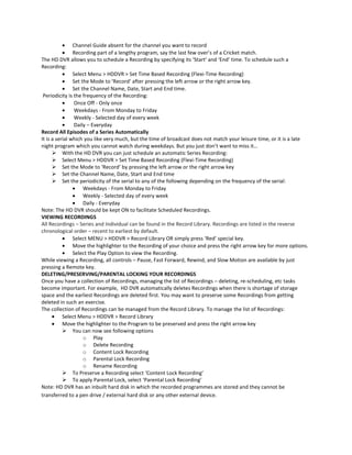 Channel Guide absent for the channel you want to record
Recording part of a lengthy program, say the last few over’s of a Cricket match.
The HD DVR allows you to schedule a Recording by specifying its ‘Start’ and ‘End’ time. To schedule such a
Recording:
Select Menu > HDDVR > Set Time Based Recording (Flexi-Time Recording)
Set the Mode to ‘Record’ after pressing the left arrow or the right arrow key.
Set the Channel Name, Date, Start and End time.
Periodicity is the frequency of the Recording:
Once Off - Only once
Weekdays - From Monday to Friday
Weekly - Selected day of every week
Daily – Everyday
Record All Episodes of a Series Automatically
It is a serial which you like very much, but the time of broadcast does not match your leisure time, or it is a late
night program which you cannot watch during weekdays. But you just don’t want to miss it…
 With the HD DVR you can just schedule an automatic Series Recording:
 Select Menu > HDDVR > Set Time Based Recording (Flexi-Time Recording)
 Set the Mode to ‘Record’ by pressing the left arrow or the right arrow key
 Set the Channel Name, Date, Start and End time
 Set the periodicity of the serial to any of the following depending on the frequency of the serial:
Weekdays - From Monday to Friday
Weekly - Selected day of every week
Daily - Everyday
Note: The HD DVR should be kept ON to facilitate Scheduled Recordings.
VIEWING RECORDINGS
All Recordings – Series and Individual can be found in the Record Library. Recordings are listed in the reverse
chronological order – recent to earliest by default.
Select MENU > HDDVR > Record Library OR simply press ‘Red’ special key.
Move the highlighter to the Recording of your choice and press the right arrow key for more options.
Select the Play Option to view the Recording.
While viewing a Recording, all controls – Pause, Fast Forward, Rewind, and Slow Motion are available by just
pressing a Remote key.
DELETING/PRESERVING/PARENTAL LOCKING YOUR RECORDINGS
Once you have a collection of Recordings, managing the list of Recordings – deleting, re-scheduling, etc tasks
become important. For example, HD DVR automatically deletes Recordings when there is shortage of storage
space and the earliest Recordings are deleted first. You may want to preserve some Recordings from getting
deleted in such an exercise.
The collection of Recordings can be managed from the Record Library. To manage the list of Recordings:
Select Menu > HDDVR > Record Library
Move the highlighter to the Program to be preserved and press the right arrow key
 You can now see following options
o Play
o Delete Recording
o Content Lock Recording
o Parental Lock Recording
o Rename Recording
 To Preserve a Recording select ‘Content Lock Recording’
 To apply Parental Lock, select ‘Parental Lock Recording’
Note: HD DVR has an inbuilt hard disk in which the recorded programmes are stored and they cannot be
transferred to a pen drive / external hard disk or any other external device.

 
