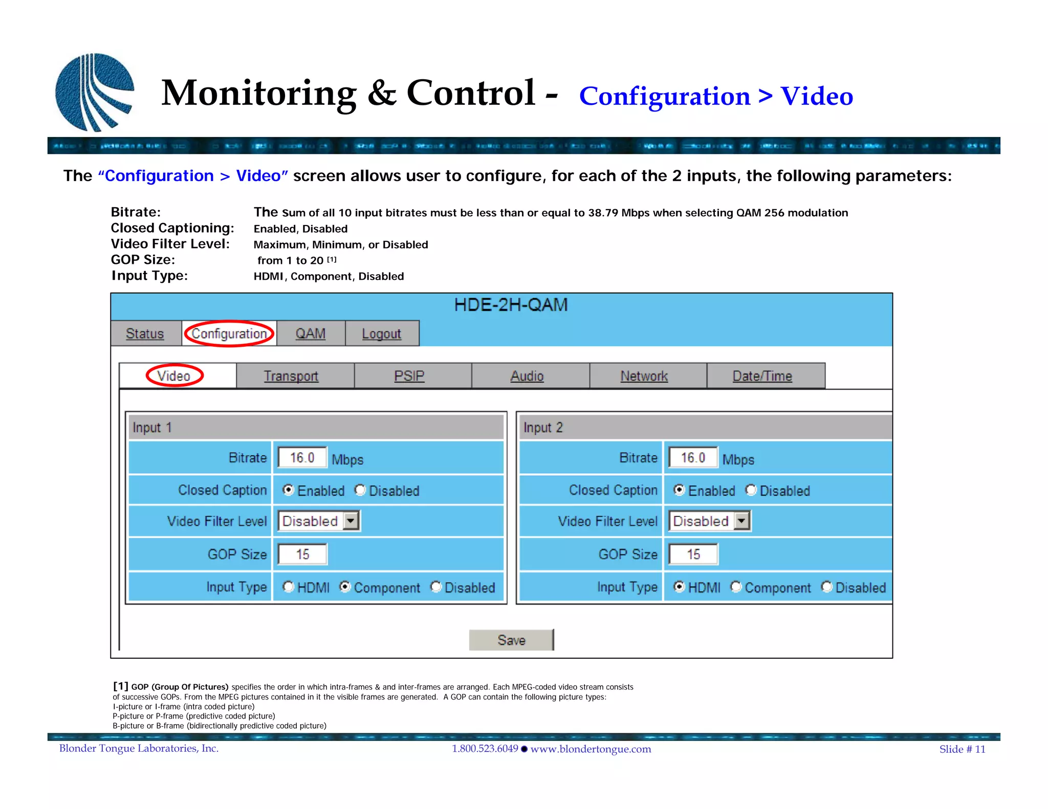 Monitoring & Control -                                                                                                Configuration > Video

The “Configuration > Video” screen allows user to configure, for each of the 2 inputs, the following parameters:

          Bitrate:                                The sum of all 10 input bitrates must be less than or equal to 38.79 Mbps when selecting QAM 256 modulation
          Closed Captioning:                      Enabled, Disabled
          Video Filter Level:                     Maximum, Minimum, or Disabled
          GOP Size:                                from 1 to 20        [1]

          Input Type:                             HDMI, Component, Disabled




           [1] GOP (Group Of Pictures) specifies the order in which intra-frames & and inter-frames are arranged. Each MPEG-coded video stream consists
           of successive GOPs. From the MPEG pictures contained in it the visible frames are generated. A GOP can contain the following picture types:
           I-picture or I-frame (intra coded picture)
           P-picture or P-frame (predictive coded picture)
           B-picture or B-frame (bidirectionally predictive coded picture)

Blonder Tongue Laboratories, Inc.                                                                         1.800.523.6049        www.blondertongue.com                 Slide # 11
 