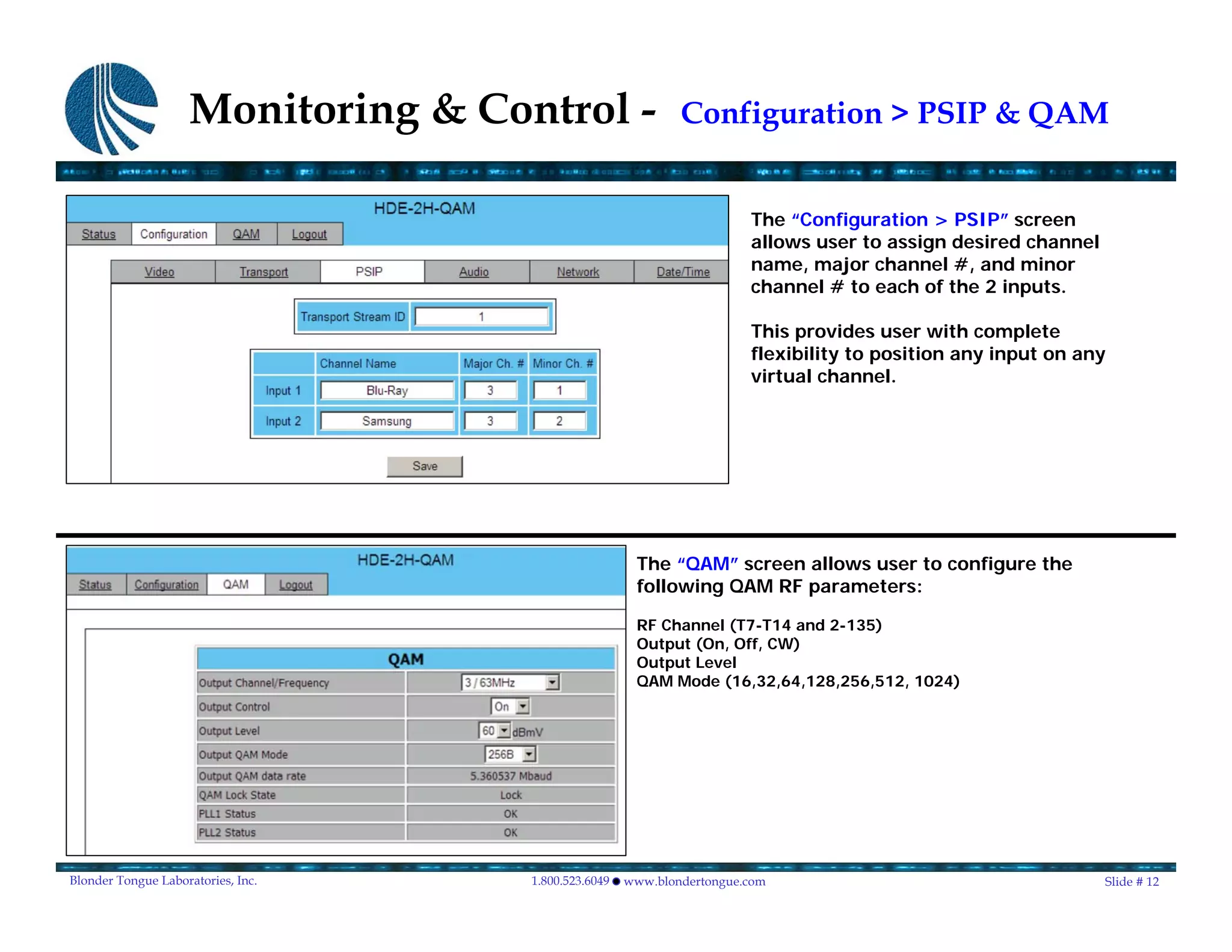 Monitoring & Control -                   Configuration > PSIP & QAM


                                                                       The “Configuration > PSIP” screen
                                                                       allows user to assign desired channel
                                                                       name, major channel #, and minor
                                                                       channel # to each of the 2 inputs.

                                                                       This provides user with complete
                                                                       flexibility to position any input on any
                                                                       virtual channel.




                                                      The “QAM” screen allows user to configure the
                                                      following QAM RF parameters:

                                                      RF Channel (T7-T14 and 2-135)
                                                      Output (On, Off, CW)
                                                      Output Level
                                                      QAM Mode (16,32,64,128,256,512, 1024)




Blonder Tongue Laboratories, Inc.   1.800.523.6049   www.blondertongue.com                                     Slide # 12
 