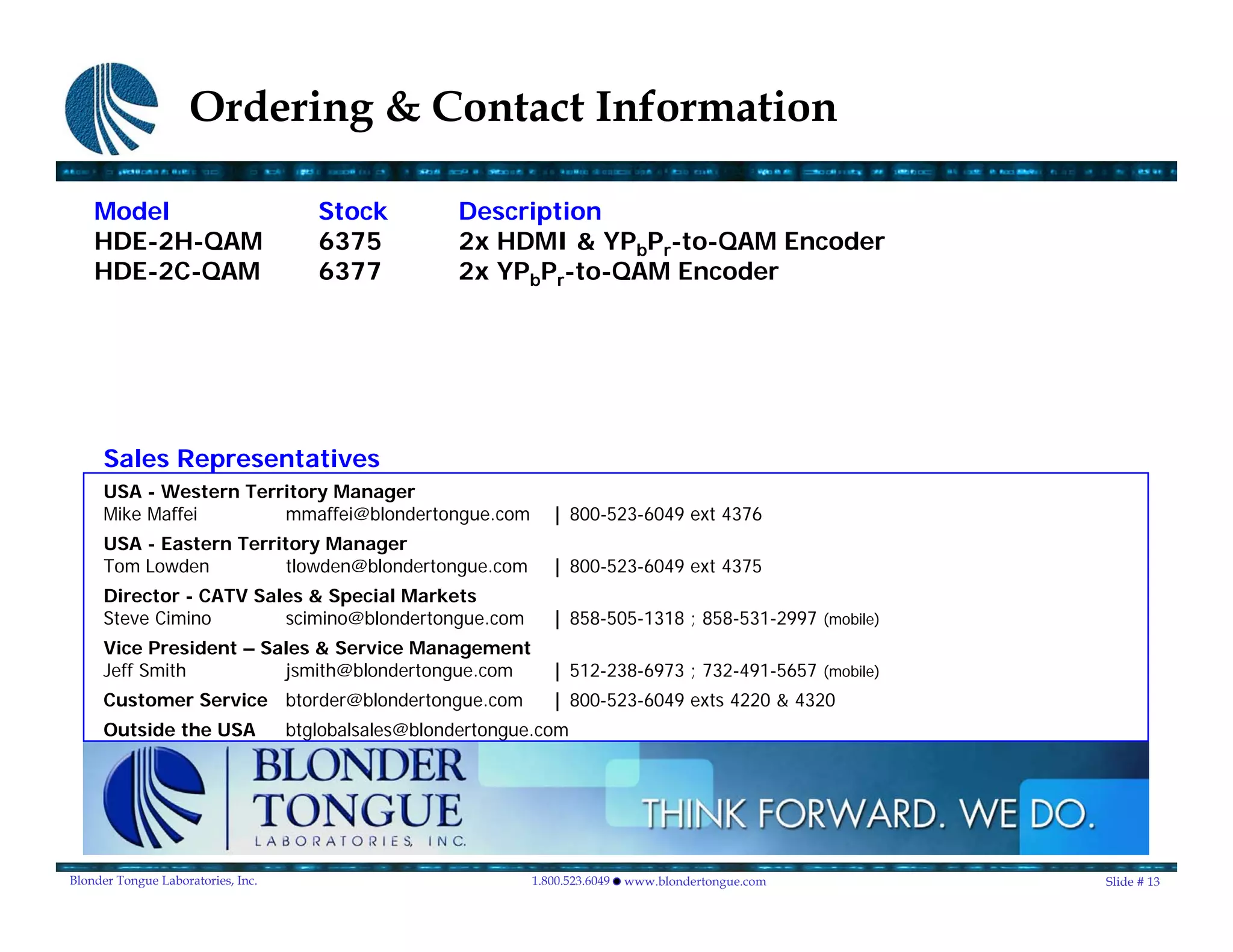Ordering & Contact Information

    Model                              Stock          Description
    HDE-2H-QAM                         6375           2x HDMI & YPbPr-to-QAM Encoder
    HDE-2C-QAM                         6377           2x YPbPr-to-QAM Encoder




     Sales Representatives
     USA - Western Territory Manager
     Mike Maffei       mmaffei@blondertongue.com                 | 800-523-6049 ext 4376
     USA - Eastern Territory Manager
     Tom Lowden         tlowden@blondertongue.com                | 800-523-6049 ext 4375
     Director - CATV Sales & Special Markets
     Steve Cimino       scimino@blondertongue.com                | 858-505-1318 ; 858-531-2997 (mobile)
     Vice President – Sales & Service Management
     Jeff Smith         jsmith@blondertongue.com                 | 512-238-6973 ; 732-491-5657 (mobile)
     Customer Service btorder@blondertongue.com                  | 800-523-6049 exts 4220 & 4320
     Outside the USA                btglobalsales@blondertongue.com




Blonder Tongue Laboratories, Inc.                             1.800.523.6049   www.blondertongue.com      Slide # 13
 