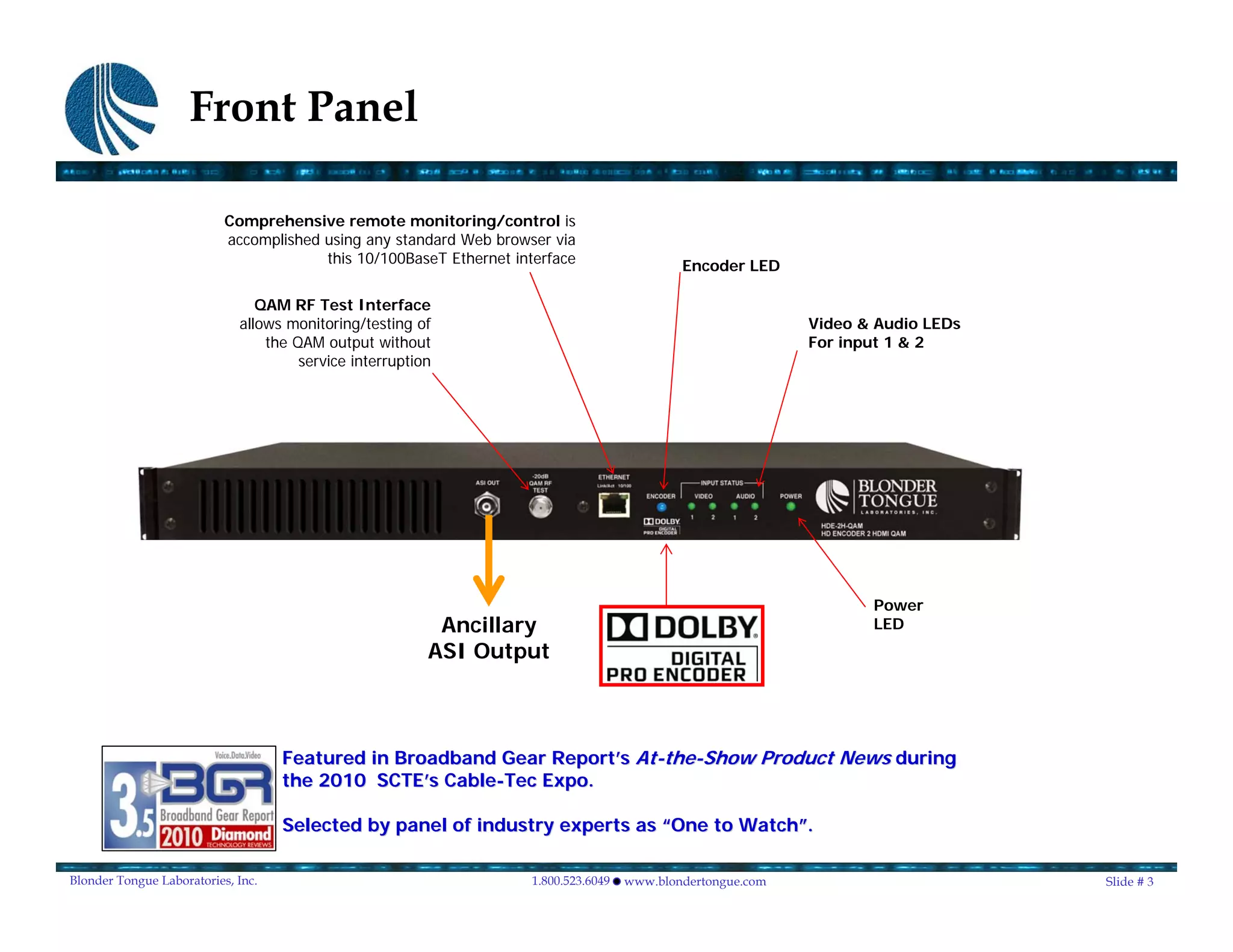 Front Panel

                           Comprehensive remote monitoring/control is
                           accomplished using any standard Web browser via
                                        this 10/100BaseT Ethernet interface                   Encoder LED

                                QAM RF Test Interface
                             allows monitoring/testing of                                                     Video & Audio LEDs
                                 the QAM output without                                                       For input 1 & 2
                                      service interruption




                                                                                                                     Power
                                                          Ancillary                                                  LED
                                                         ASI Output



                                    Featured in Broadband Gear Report’s At-the-Show Product News during
                                                               Report’ At- the-
                                    the 2010 SCTE’s Cable-Tec Expo.
                                              SCTE’ Cable-

                                    Selected by panel of industry experts as “One to Watch”.
                                                                                     Watch”

Blonder Tongue Laboratories, Inc.                                    1.800.523.6049   www.blondertongue.com                        Slide # 3
 