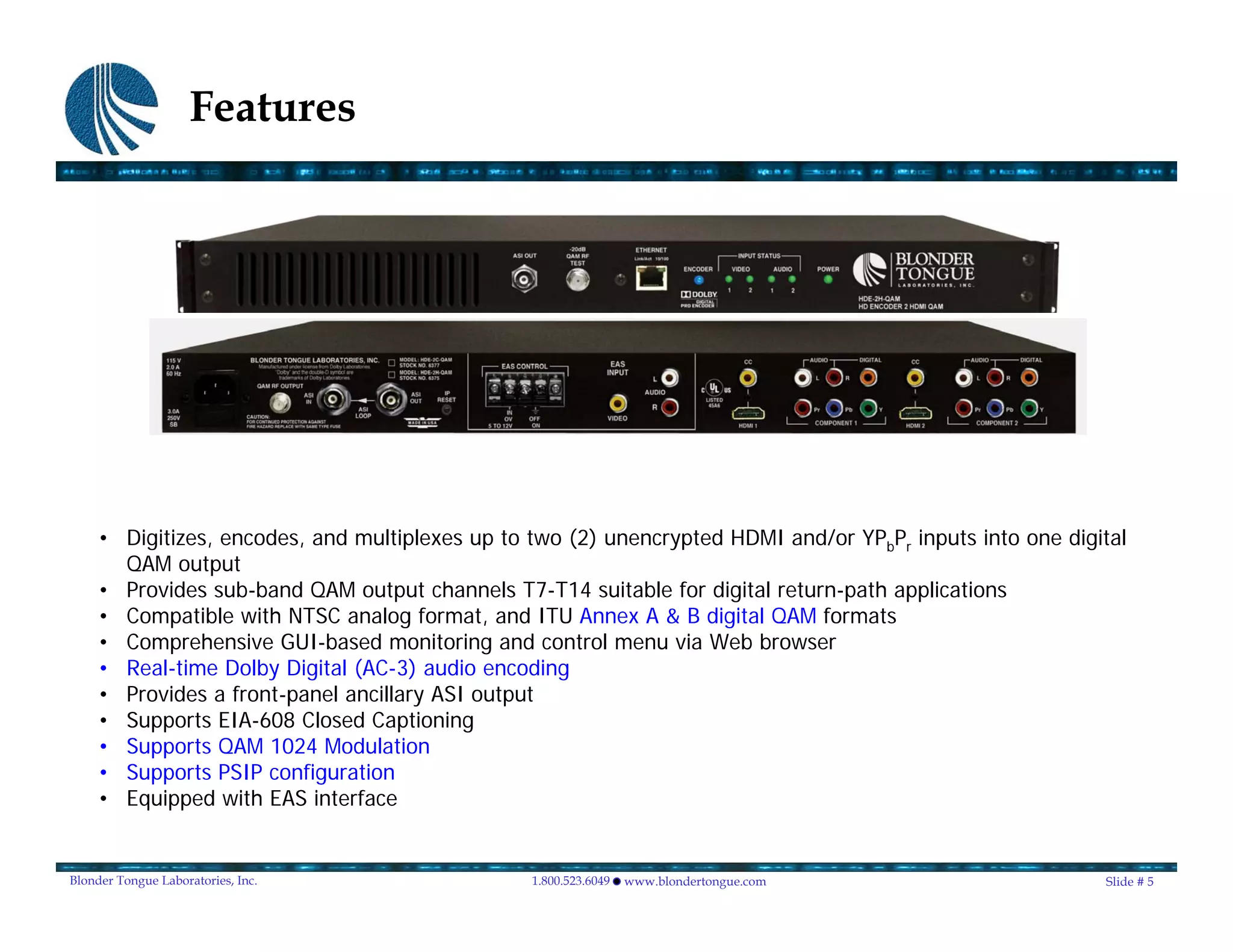 Features




     • Digitizes, encodes, and multiplexes up to two (2) unencrypted HDMI and/or YPbPr inputs into one digital
       QAM output
     • Provides sub-band QAM output channels T7-T14 suitable for digital return-path applications
     • Compatible with NTSC analog format, and ITU Annex A & B digital QAM formats
     • Comprehensive GUI-based monitoring and control menu via Web browser
     • Real-time Dolby Digital (AC-3) audio encoding
     • Provides a front-panel ancillary ASI output
     • Supports EIA-608 Closed Captioning
     • Supports QAM 1024 Modulation
     • Supports PSIP configuration
     • Equipped with EAS interface


Blonder Tongue Laboratories, Inc.                1.800.523.6049   www.blondertongue.com                    Slide # 5
 