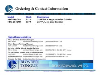 Ordering & Contact Information

    Model                              Stock          Description
    HDE-2H-QAM                         6375           2x HDMI & YPbPr-to-QAM Encoder
    HDE-2C-QAM                         6377           2x YPbPr-to-QAM Encoder




     Sales Representatives
     USA - Western Territory Manager
     Mike Maffei       mmaffei@blondertongue.com                 | 800-523-6049 ext 4376
     USA - Eastern Territory Manager
     Tom Lowden         tlowden@blondertongue.com                | 800-523-6049 ext 4375
     Director - CATV Sales & Special Markets
     Steve Cimino       scimino@blondertongue.com                | 858-505-1318 ; 858-531-2997 (mobile)
     Vice President – Sales & Service Management
     Jeff Smith         jsmith@blondertongue.com                 | 512-238-6973 ; 732-491-5657 (mobile)
     Customer Service btorder@blondertongue.com                  | 800-523-6049 exts 4220 & 4320
     Outside the USA                btglobalsales@blondertongue.com




Blonder Tongue Laboratories, Inc.                             1.800.523.6049   www.blondertongue.com      Slide # 13
 