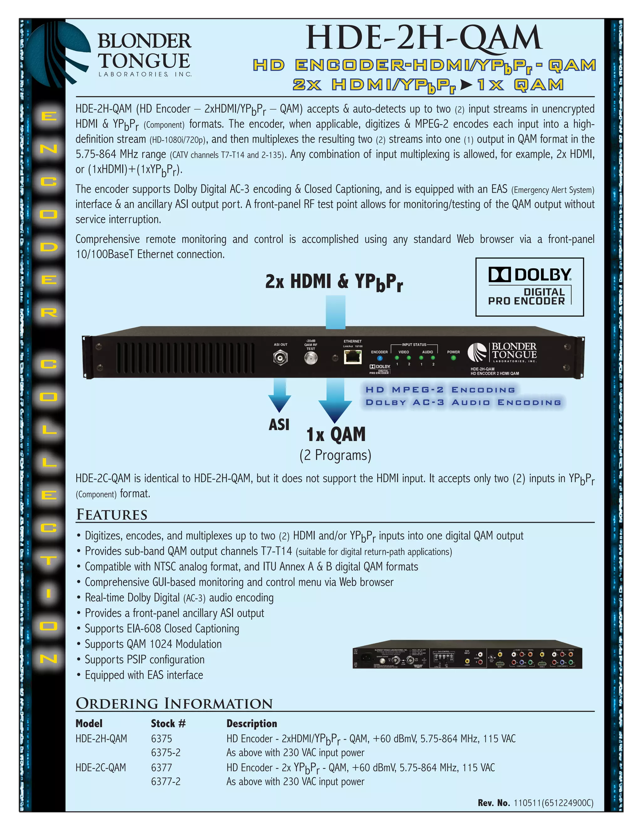 HDE-2H-QAM
                                              HD ENCODER-HDMI/YPbPr	 - QAM
                                                 2x HDMI/YPbPr 1x QAM
    HDE-2H-QAM (HD Encoder – 2xHDMI/YPbPr – QAM) accepts & auto-detects up to two (2) input streams in unencrypted
E   HDMI & YPbPr (Component) formats. The encoder, when applicable, digitizes & MPEG-2 encodes each input into a high-
    definition stream (HD-1080i/720p), and then multiplexes the resulting two (2) streams into one (1) output in QAM format in the
N   5.75-864 MHz range (CATV channels T7-T14 and 2-135). Any combination of input multiplexing is allowed, for example, 2x HDMI,
    or (1xHDMI)+(1xYPbPr).
C   The encoder supports Dolby Digital AC-3 encoding & Closed Captioning, and is equipped with an EAS (Emergency Alert System)
    interface & an ancillary ASI output port. A front-panel RF test point allows for monitoring/testing of the QAM output without
O   service interruption.
    Comprehensive remote monitoring and control is accomplished using any standard Web browser via a front-panel
D   10/100BaseT Ethernet connection.

E                                                2x	HDMI	&	YPbPr
R


C
                                                                          HD MPEG-2 Encoding
O                                                                         Dolby AC-3 Audio Encoding

L                                                 ASI
                                                           1x	QAM
L                                                         (2 Programs)
    HDE-2C-QAM is identical to HDE-2H-QAM, but it does not support the HDMI input. It accepts only two (2) inputs in YPbPr
E   (Component) format.

    Features
C   • Digitizes, encodes, and multiplexes up to two (2) HDMI and/or YPbPr inputs into one digital QAM output
    • Provides sub-band QAM output channels T7-T14 (suitable for digital return-path applications)
T   • Compatible with NTSC analog format, and ITU Annex A & B digital QAM formats
    • Comprehensive GUI-based monitoring and control menu via Web browser
I   • Real-time Dolby Digital (AC-3) audio encoding
    • Provides a front-panel ancillary ASI output
O   • Supports EIA-608 Closed Captioning
    • Supports QAM 1024 Modulation
N   • Supports PSIP configuration
    • Equipped with EAS interface

    Ordering Information
    Model	            Stock	#	          Description
    HDE-2H-QAM        6375              HD Encoder - 2xHDMI/YPbPr - QAM, +60 dBmV, 5.75-864 MHz, 115 VAC
                      6375-2            As above with 230 VAC input power
    HDE-2C-QAM        6377              HD Encoder - 2x YPbPr - QAM, +60 dBmV, 5.75-864 MHz, 115 VAC
                      6377-2            As above with 230 VAC input power
                                                                                                     Rev.	No.	110511(651224900C)
 
