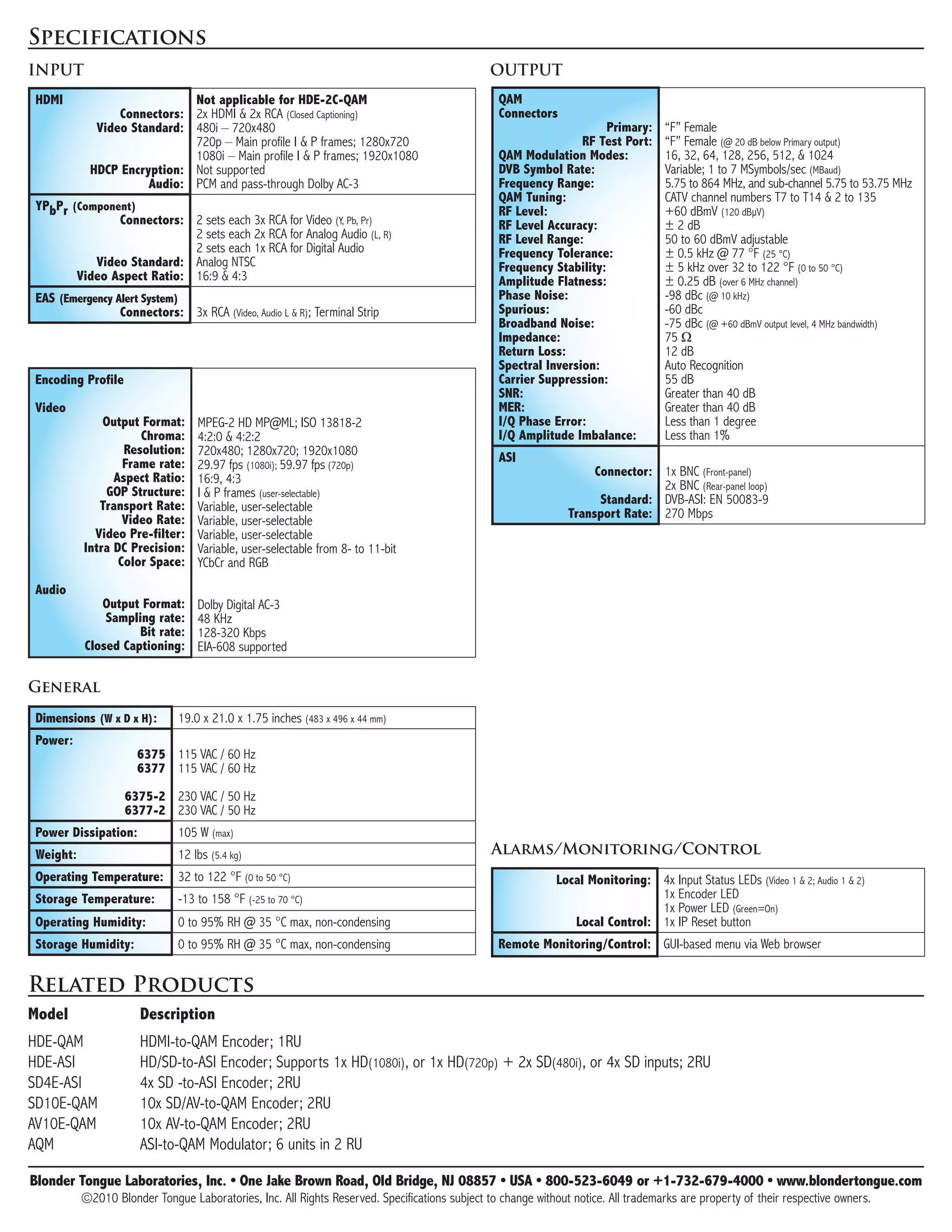 Specifications
INPUT                                                                                          OUTPUT
HDMI                        Not	applicable	for	HDE-2C-QAM                                        QAM
                Connectors: 2x HDMI & 2x RCA (Closed Captioning)                                 Connectors	
            Video	Standard: 480i – 720x480                                                                       								Primary:   “F” Female
                            720p – Main profile I & P frames; 1280x720                           	         								RF	Test	Port:    “F” Female (@ 20 dB below Primary output)
                            1080i – Main profile I & P frames; 1920x1080                         QAM	Modulation	Modes:              16, 32, 64, 128, 256, 512, & 1024
           HDCP	Encryption: Not supported                                                        DVB	Symbol	Rate:                   Variable; 1 to 7 MSymbols/sec (MBaud)
                     Audio: PCM and pass-through Dolby AC-3                                      Frequency	Range:                   5.75 to 864 MHz, and sub-channel 5.75 to 53.75 MHz
                                                                                                 QAM	Tuning:                        CATV channel numbers T7 to T14 & 2 to 135
YPbPr	(Component)                                                                                RF	Level:                          +60 dBmV (120 dBμV)
              Connectors: 2 sets each 3x RCA for Video (Y, Pb, Pr)                               RF	Level	Accuracy:                 ± 2 dB
                           2 sets each 2x RCA for Analog Audio (L, R)                            RF	Level	Range:                    50 to 60 dBmV adjustable
                           2 sets each 1x RCA for Digital Audio                                  Frequency	Tolerance:               ± 0.5 kHz @ 77 °F (25 °C)
          Video	Standard: Analog NTSC                                                            Frequency	Stability:               ± 5 kHz over 32 to 122 °F (0 to 50 °C)
       Video	Aspect	Ratio: 16:9 & 4:3                                                            Amplitude	Flatness:                ± 0.25 dB (over 6 MHz channel)
EAS	(Emergency	Alert	System)                                                                     Phase	Noise:                       -98 dBc (@ 10 kHz)
                Connectors: 3x RCA (Video, Audio L & R); Terminal Strip                          Spurious:                          -60 dBc
                                                                                                 Broadband	Noise:                   -75 dBc (@ +60 dBmV output level, 4 MHz bandwidth)
                                                                                                 Impedance:                         75 Ω
                                                                                                 Return	Loss:                       12 dB
                                                                                                 Spectral	Inversion:                Auto Recognition
Encoding	Profile                                                                                 Carrier	Suppression:               55 dB
                                                                                                 SNR:                               Greater than 40 dB
Video                                                                                            MER:                               Greater than 40 dB
              Output	Format:      MPEG-2 HD MP@ML; ISO 13818-2                                   I/Q	Phase	Error:                   Less than 1 degree
                     Chroma:      4:2:0 & 4:2:2                                                  I/Q	Amplitude	Imbalance:           Less than 1%
                  Resolution:     720x480; 1280x720; 1920x1080
                  Frame	rate:                                                                    ASI
                                  29.97 fps (1080i); 59.97 fps (720p)                                               Connector: 1x BNC (Front-panel)
                Aspect	Ratio:     16:9, 4:3
              GOP	Structure:                                                                                                   2x BNC (Rear-panel loop)
                                  I & P frames (user-selectable)                                                     Standard: DVB-ASI: EN 50083-9
             Transport	Rate:      Variable, user-selectable
                  Video	Rate:                                                                                  Transport	Rate: 270 Mbps
                                  Variable, user-selectable
            Video	Pre-filter:     Variable, user-selectable
          Intra	DC	Precision:     Variable, user-selectable from 8- to 11-bit
                 Color	Space:     YCbCr and RGB
Audio
             Output	Format:       Dolby Digital AC-3
              Sampling	rate:      48 KHz
                    Bit	rate:     128-320 Kbps
          Closed	Captioning:      EIA-608 supported

General
Dimensions	(W	x	D	x	H):       19.0 x 21.0 x 1.75 inches (483 x 496 x 44 mm)
Power:
    																			6375	 115 VAC / 60 Hz
                       6377 115 VAC / 60 Hz

                   6375-2	 230 VAC / 50 Hz
                   6377-2 230 VAC / 50 Hz
Power	Dissipation:            105 W (max)
Weight:                       12 lbs (5.4 kg)                                                  Alarms/Monitoring/Control
Operating	Temperature:        32 to 122 °F (0 to 50 °C)                                                      Local	Monitoring: 4x Input Status LEDs (Video 1 & 2; Audio 1 & 2)
Storage	Temperature:          -13 to 158 °F (-25 to 70 °C)                                                                     1x Encoder LED
                                                                                                                               1x Power LED (Green=On)
Operating	Humidity:           0 to 95% RH @ 35 °C max, non-condensing                                           Local	Control: 1x IP Reset button
Storage	Humidity:             0 to 95% RH @ 35 °C max, non-condensing                            Remote	Monitoring/Control: GUI-based menu via Web browser


Related Products
Model	                Description
HDE-QAM               HDMI-to-QAM Encoder; 1RU
HDE-ASI               HD/SD-to-ASI Encoder; Supports 1x HD(1080i), or 1x HD(720p) + 2x SD(480i), or 4x SD inputs; 2RU
SD4E-ASI              4x SD -to-ASI Encoder; 2RU
SD10E-QAM             10x SD/AV-to-QAM Encoder; 2RU
AV10E-QAM             10x AV-to-QAM Encoder; 2RU
AQM                   ASI-to-QAM Modulator; 6 units in 2 RU

Blonder	Tongue	Laboratories,	Inc.	•	One	Jake	Brown	Road,	Old	Bridge,	NJ	08857	•	USA	•	800-523-6049	or	+1-732-679-4000	•	www.blondertongue.com
          ©2010 Blonder Tongue Laboratories, Inc. All Rights Reserved. Specifications subject to change without notice. All trademarks are property of their respective owners.
 