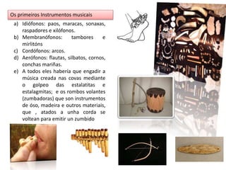Os primeiros Instrumentos musicais 
a) Idiófonos: paos, maracas, sonaxas, 
raspadores e xilófonos. 
b) Membranófonos: tambores e 
mirlitóns 
c) Cordófonos: arcos. 
d) Aerófonos: flautas, silbatos, cornos, 
conchas mariñas. 
e) A todos eles habería que engadir a 
música creada nas covas mediante 
o golpeo das estalatitas e 
estalagmitas; e os rombos volantes 
(zumbadoras) que son instrumentos 
de óso, madeira e outros materiais, 
que , atados a unha corda se 
voltean para emitir un zumbido 
 