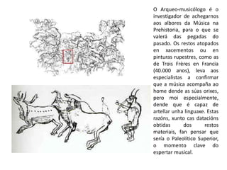 O Arqueo-musicólogo é o 
investigador de achegarnos 
aos albores da Música na 
Prehistoria, para o que se 
valerá das pegadas do 
pasado. Os restos atopados 
en xacementos ou en 
pinturas rupestres, como as 
de Trois Frères en Francia 
(40.000 anos), leva aos 
especialistas a confirmar 
que a música acompaña ao 
home dende as súas orixes, 
pero moi especialmente, 
dende que é capaz de 
artellar unha linguaxe. Estas 
razóns, xunto cas datacións 
obtidas dos restos 
materiais, fan pensar que 
sería o Paleolítico Superior, 
o momento clave do 
espertar musical. 
 