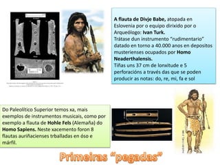 A flauta de Divje Babe, atopada en 
Eslovenia por o equipo dirixido por o 
Arqueólogo: Ivan Turk. 
Trátase dun instrumento “rudimentario” 
datado en torno a 40.000 anos en depositos 
musterienses ocupados por Homo 
Neaderthalensis. 
Tiñas uns 37 cm de lonxitude e 5 
perforacións a través das que se poden 
producir as notas: do, re, mi, fa e sol 
Do Paleolítico Superior temos xa, mais 
exemplos de instrumentos musicais, como por 
exemplo a flauta de Hohle Fels (Alemaña) do 
Homo Sapiens. Neste xacemento foron 8 
flautas auriñacienses trballadas en óso e 
márfil. 
 