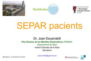 SEPAR pacients Dr. Joan Escarrabill Plan Director de les Malalties Respiratòries  (PDMAR)  Departament de Salut Institut d’Estudis de la Salut Barcelona [email_address] Barcelona, 17 de febrer de 2010 