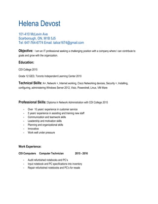 Helena Devost 
101­410 McLevin Ave 
Scarborough, ON, M1B 5J5 
Tel: 647­764­6774 Email: talice1674@gmail.com 
Objective:​​ I am an IT professional seeking a challenging position with a company where I can contribute to 
goals and grow with the organization. 
Education:  
CDI College 2015 
Grade 12 GED, Toronto Independent Learning Center 2010 
Technical Skills:​ A+, Network +, Internet working, Cisco Networking devices, Security +, Installing, 
configuring, administering Windows Server 2012, Visio, Powershell, Linux, VM Ware 
Professional Skills:​ Diploma in Network Administration with CDI College 2015 
­ Over  10 years’ experience in customer service 
­ 5 years’ experience in assisting and training new staff 
­ Communication and teamwork skills 
­ Leadership and motivation skills 
­ Planning and organizational skills 
­ Innovative  
­ Work well under pressure  
Work Experience:  
CDI Computers Computer Technician 2015 ­ 2016
­ Audit refurbished notebooks and PC’s 
­ Input notebook and PC specifications into inventory 
­ Repair refurbished notebooks and PC’s for resale 
 