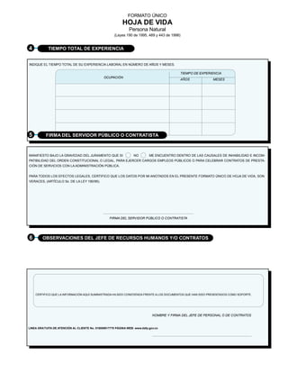 FORMATO ÚNICO
                                                            HOJA DE VIDA
                                                                Persona Natural
                                                       (Leyes 190 de 1995, 489 y 443 de 1998)


4           TIEMPO TOTAL DE EXPERIENCIA


INDIQUE EL TIEMPO TOTAL DE SU EXPERIENCIA LABORAL EN NÚMERO DE AÑOS Y MESES.

                                                                                             TIEMPO DE EXPERIENCIA
                                                OCUPACIÓN
                                                                                             AÑOS            MESES




5          FIRMA DEL SERVIDOR PÚBLICO O CONTRATISTA



MANIFIESTO BAJO LA GRAVEDAD DEL JURAMENTO QUE SI                   NO        ME ENCUENTRO DENTRO DE LAS CAUSALES DE INHABILIDAD E INCOM-
PATIBILIDAD DEL ORDEN CONSTITUCIONAL O LEGAL, PARA EJERCER CARGOS EMPLEOS PÚBLICOS O PARA CELEBRAR CONTRATOS DE PRESTA-
CIÓN DE SERVICIOS CON LA ADMINISTRACIÓN PÚBLICA.


PARA TODOS LOS EFECTOS LEGALES, CERTIFICO QUE LOS DATOS POR MI ANOTADOS EN EL PRESENTE FORMATO ÚNICO DE HOJA DE VIDA, SON
VERACES, (ARTÍCULO 5o. DE LA LEY 190/95).




                                                    FIRMA DEL SERVIDOR PÚBLICO O CONTRATISTA




6        OBSERVACIONES DEL JEFE DE RECURSOS HUMANOS Y/O CONTRATOS




    CERTIFICO QUE LA INFORMACIÓN AQUÍ SUMINISTRADA HA SIDO CONSTATADA FRENTE A LOS DOCUMENTOS QUE HAN SIDO PRESENTADOS COMO SOPORTE.




                                                                               NOMBRE Y FIRMA DEL JEFE DE PERSONAL O DE CONTRATOS


LINEA GRA TUITA DE ATENCIÓN AL CLIENTE No. 018000917770 PÁGINA WEB: www.dafp.gov.co
 