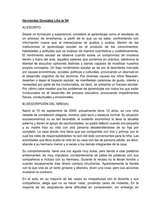 Hernández González Lilia le´94

A) ESCRITO:

Desde mi formación y experiencia, considero al aprendizaje como el resultado de
un proceso de enseñanza, a partir de lo que ya se sabe, confrontando con
información nueva que al interactuarse se analiza y evalúa. Dentro de las
instituciones el aprendizaje escolar es el producto de los conocimientos,
habilidades y actitudes que se evalúan de manera cuantitativa y cualitativamente.
El rendimiento escolar se observa cuando existe un compromiso de iniciativa
dentro y fuera del aula, aquellos saberes que ponemos en práctica, dándonos la
libertad de escuchar opiniones distintas y siendo capaces de modificar nuestros
propios conceptos. Un bajo rendimiento escolar se da por el desinterés marcado
por causas económicas, sociales, políticas y culturales, provocando un desnivel en
el desarrollo cognitivo de los alumnos. Por diversas causas los niños flaquean,
desertan o dejan el trayecto escolar, se manifiestan carencias de gusto, interés y
necesidad por parte de los involucrados, es decir, se presenta un fracaso escolar.
Por ultimo cabe resaltar que los problemas de aprendizaje son todos los que están
involucrados en el desarrollo del proceso educativo, provocando impedimentos
físicos, conductuales y emocionales.

B) DESCRIPCIÓN DEL NIÑO(A):

Nació el 15 de septiembre de 2000, actualmente tiene 12 años, es una niña
rebelde de complexión delgada, morena, pelo lacio y estatura normal. Su situación
socioeconómica no es tan favorable, el sustento económico lo lleva la abuelita
paterna y tienen el apoyo de oportunidades, su padre falleció cuando era pequeña
y su madre hizo su vida con otra persona desatendiéndose de su hija por
completo. La casa donde vive tiene que ser compartida con tíos y primos, por lo
cual los roles de responsabilidades no son del todo convenientes para la niña. Las
actividades que lleva acabo la niña en su casa son las de persona adulta, es decir,
atiende a su hermano menor y a veces a los demás integrantes de la casa.

Su comportamiento: tiene una voz aguda muy dulce, pero tiende a usar palabras
antisonantes, es muy impulsiva, constantemente se pelea de palabras con sus
compañeros e incluso con su hermano. Durante el receso no le llevan lonche y
cuando escasamente trae dinero compra chucherías. Aparentemente la familia
con la que vive es un tanto grosera y altanera, dicen una cosa, pero sus acciones
muestran lo contrario.

En el aula, en su mayoría de las veces es irrespetuosa con el docente y sus
compañeros, alega que no va hacer nada, poniendo caras de molestia. En la
mayoría de las asignaturas tiene dificultad en comprensión, sin embargo en
 