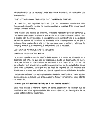 tomar conciencia de los valores y unirse a la causa, analizando las situaciones que
se presenten.

RESPUESTAS A LAS PREGUNTAS QUE PLANTEA LA AUTORA.

La conducta, son aquellas acciones que los individuos realizamos ante
determinada situación, ya sea de manera positiva o negativa. Este actuar traerá
consigo diversos efectos.

Para realizar una lectura de síntoma, considero necesario generar confianza y
conciencia de los comportamientos que se dan en el contexto laboral, abrirse paso
al dialogo con los involucrados e incorporarse a un cambio frente a los proceso
educativos. Detrás de la lectura de síntomas, esta la comprensión de lo que el
individuo lleva acabo día a día con las personas que lo rodean, además del
tiempo y espacio que se le dedique a la persona que lo necesite.

LECTURA. EL NIÑO QUE MÁS TE NECESITA
á


De acuerdo con la lectura, la función de la escuela y la familia es primordial en el
desarrollo del niño, ya que son los espacios a donde se desenvuelve la mayor
parte del tiempo. El compromiso es estimular al los niños en su proceso de
aprendizaje y así, solucionar el problema que repercute en las actividades diarias
pero antes conocerlos, para que esto se logre se requiere de una relación mas
directa con el entorno que rodea a los niños y estar el momento indicado y preciso.

Los comportamientos problema que pueden presenta un niño dentro de la escuela
a exposición de la lectura son: gritar, agredirse física y verbalmente, jugar adentro
del salón, etc.

“El niño que mas te cuesta trabajo es el que mas te necesita”

Esta frase recalca la manera y forma en como observamos la situación que se
manifiesta, los niños aparentemente con mala conducta, en la mayoría de las
veces, tratan de llamar tu atención.
 