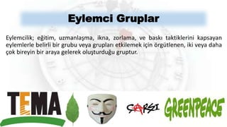 Eylemci Gruplar
Eylemcilik; eğitim, uzmanlaşma, ikna, zorlama, ve baskı taktiklerini kapsayan
eylemlerle belirli bir grubu veya grupları etkilemek için örgütlenen, iki veya daha
çok bireyin bir araya gelerek oluşturduğu gruptur.
 