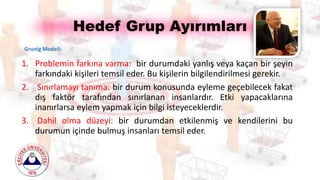 Hedef Grup Ayırımları
1. Problemin farkına varma: bir durumdaki yanlış veya kaçan bir şeyin
farkındaki kişileri temsil eder. Bu kişilerin bilgilendirilmesi gerekir.
2. Sınırlamayı tanıma: bir durum konusunda eyleme geçebilecek fakat
dış faktör tarafından sınırlanan insanlardır. Etki yapacaklarına
inanırlarsa eylem yapmak için bilgi isteyeceklerdir.
3. Dahil olma düzeyi: bir durumdan etkilenmiş ve kendilerini bu
durumun içinde bulmuş insanları temsil eder.
Grunig Modeli:
 