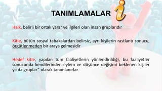 TANIMLAMALAR
Halk, belirli bir ortak yarar ve ilgileri olan insan gruplarıdır
Kitle, bütün sosyal tabakalardan belirsiz, ayrı kişilerin rastlantı sonucu,
örgütlenmeden bir araya gelmesidir
Hedef kitle, yapılan tüm faaliyetlerin yönlendirildiği, bu faaliyetler
sonucunda kendilerinden eylem ve düşünce değişimi beklenen kişiler
ya da gruplar” olarak tanımlanırlar
 