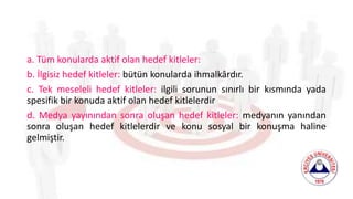 a. Tüm konularda aktif olan hedef kitleler:
b. İlgisiz hedef kitleler: bütün konularda ihmalkârdır.
c. Tek meseleli hedef kitleler: ilgili sorunun sınırlı bir kısmında yada
spesifik bir konuda aktif olan hedef kitlelerdir
d. Medya yayınından sonra oluşan hedef kitleler: medyanın yanından
sonra oluşan hedef kitlelerdir ve konu sosyal bir konuşma haline
gelmiştir.
 