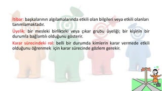 İtibar: başkalarının algılamalarında etkili olan bilgileri veya etkili olanları
tanımlamaktadır.
Üyelik: bir mesleki birlikteki veya çıkar grubu üyeliği; bir kişinin bir
durumla bağlantılı olduğunu gösterir.
Karar sürecindeki rol: belli bir durumda kimlerin karar vermede etkili
olduğunu öğrenmek için karar sürecinde gözlem gerekir.
 